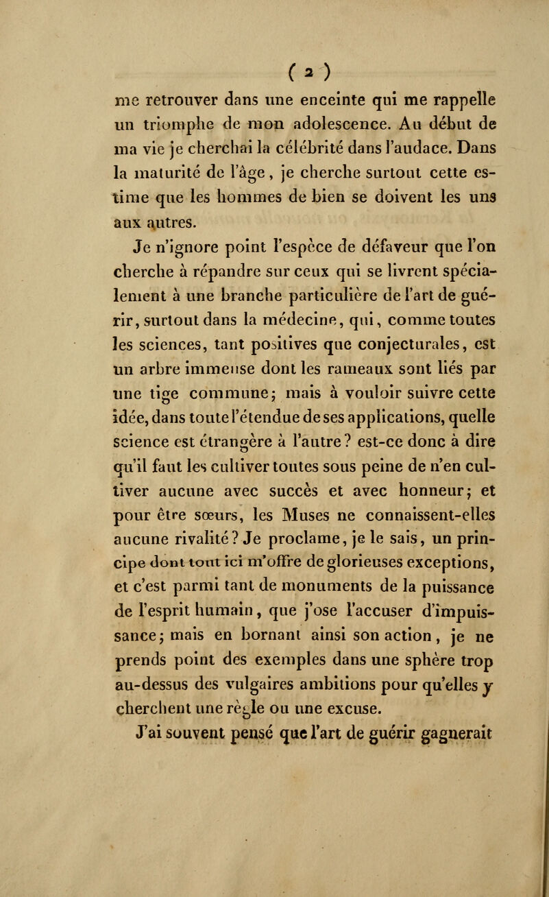 me retrouver dans une enceinte qui me rappelle un triomphe de mon adolescence. Au début de ma vie je cherchai la célébrité dans l'audace. Dans la maturité de lage, je cherche surtout cette es- time que les hommes de bien se doivent les uns aux autres. Je n'ignore point l'espèce de défaveur que Ton cherche à répandre sur ceux qui se livrent spécia- lement à une branche particulière de l'art de gué- rir, surtout dans la médecine, qui, comme toutes les sciences, tant positives que conjecturales, est un arbre immense dont les rameaux sont liés par une tige commune; mais à vouloir suivre cette idée, dans toute l'étendue de ses applications, quelle science est étrangère à l'autre? est-ce donc à dire qu'il faut les cultiver toutes sous peine de n'en cul- tiver aucune avec succès et avec honneur; et pour être sœurs, les Muses ne connaissent-elles aucune rivalité? Je proclame, je le sais, un prin- cipe dont tout ici m'offre de glorieuses exceptions, et c'est parmi tant de monuments de la puissance de l'esprit humain, que j'ose l'accuser d'impuis- sance; mais en bornant ainsi son action, je ne prends point des exemples dans une sphère trop au-dessus des vulgaires ambitions pour qu'elles y cherchent une rè^le ou une excuse. J'ai souvent pensé que l'art de guérir gagnerait