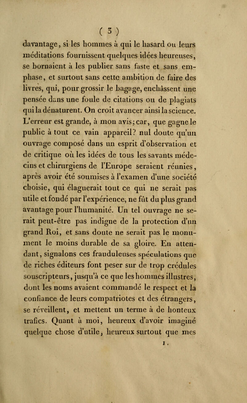 davantage, si les hommes à qui le hasard ou leurs méditations fournissent quelques idées heureuses, se bornaient à les publier sans faste et sans em- phase, et surtout sans cette ambition de faire des livres, qui, pour grossir le bagage, enchâssent une pensée dans une foule de citations ou de plagiats qui la dénaturent. On croit avancer ainsi la science. L'erreur est grande, à mon avis; car, que gagne le public atout ce vain appareil? nul doute qu'un ouvrage composé dans un esprit d'observation et de critique où les idées de tous les savants méde- cins et chirurgiens de l'Europe seraient réunies, après avoir été soumises à l'examen d'une société choisie, qui élaguerait tout ce qui ne serait pas utile et fondé par l'expérience, ne fût du plus grand avantage pour l'humanité. Un tel ouvrage ne se- rait peut-être pas indigne de la protection d'un grand Roi, et sans doute ne serait pas le monu- ment le moins durable de sa gloire. En atten- dant, signalons ces frauduleuses spéculations que de riches éditeurs font peser sur de trop crédules souscripteurs, jusqu'à ce que les hommes illustres, dont les noms avaient commandé le respect et la confiance de leurs compatriotes et des étrangers, se réveillent, et mettent un terme à de honteux trafics. Quant à moi, heureux d'avoir imaginé quelque chose d'utile, heureux surtout que mes i.