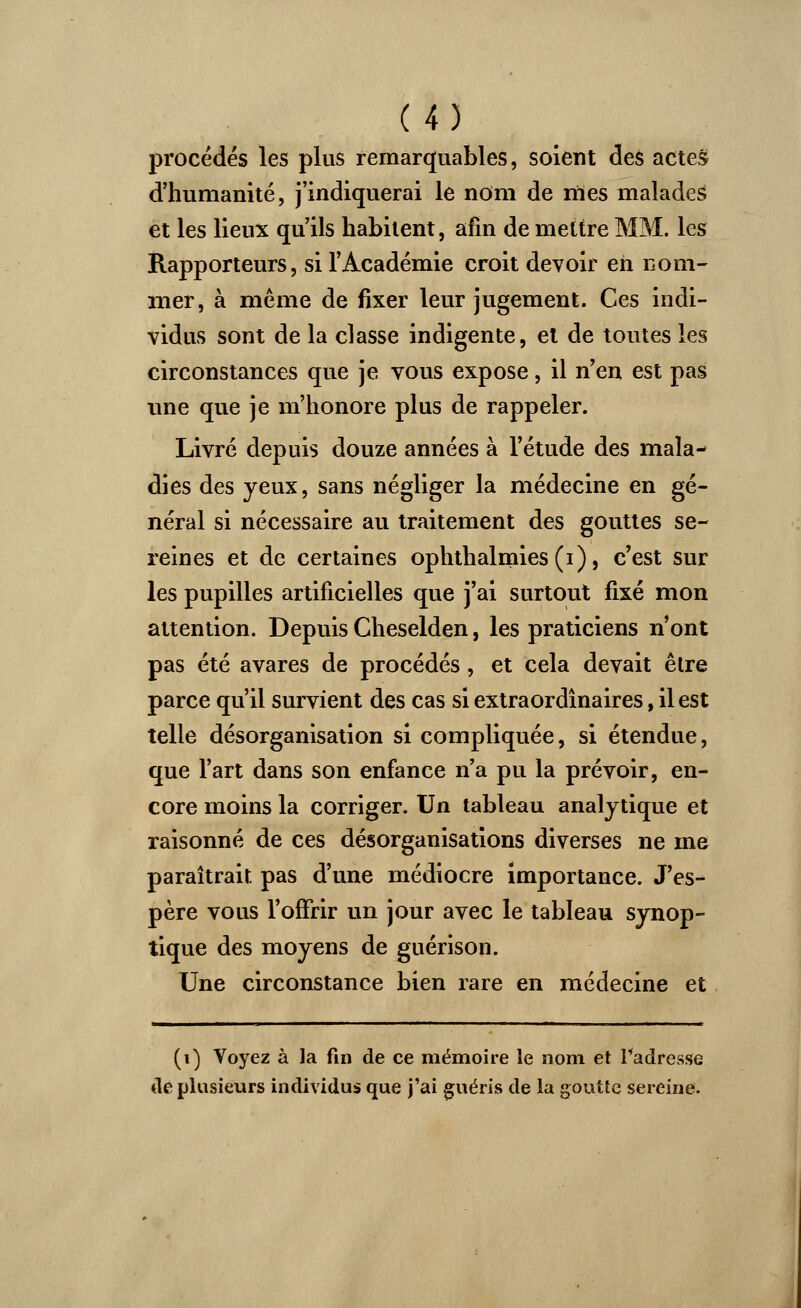 procédés les plus remarquables, soient des actes d'humanité, j'indiquerai le nom de nies malades et les lieux qu'ils habitent, afin de mettre MM. les Rapporteurs, si l'Académie croit devoir eh nom- mer, à même de fixer leur jugement. Ces indi- vidus sont de la classe indigente, et de toutes les circonstances que je vous expose, il n'en est pas une que je m'honore plus de rappeler. Livré depuis douze années à l'étude des mala- dies des yeux, sans négliger la médecine en gé- néral si nécessaire au traitement des gouttes se- reines et de certaines ophthalmies(i), c'est sur les pupilles artificielles que j'ai surtout fixé mon attention. Depuis Cheselden, les praticiens n'ont pas été avares de procédés, et cela devait être parce qu'il survient des cas si extraordinaires, il est telle désorganisation si compliquée, si étendue, que l'art dans son enfance n'a pu la prévoir, en- core moins la corriger. Un tableau analytique et raisonné de ces désorganisations diverses ne me paraîtrait pas d'une médiocre importance. J'es- père vous l'ofFrir un jour avec le tableau synop- tique des moyens de guérison. Une circonstance bien rare en médecine et (i) Voyez à la fin de ce mémoire le nom et l'adresse de plusieurs individus que j'ai guéris de la goutte sereine.