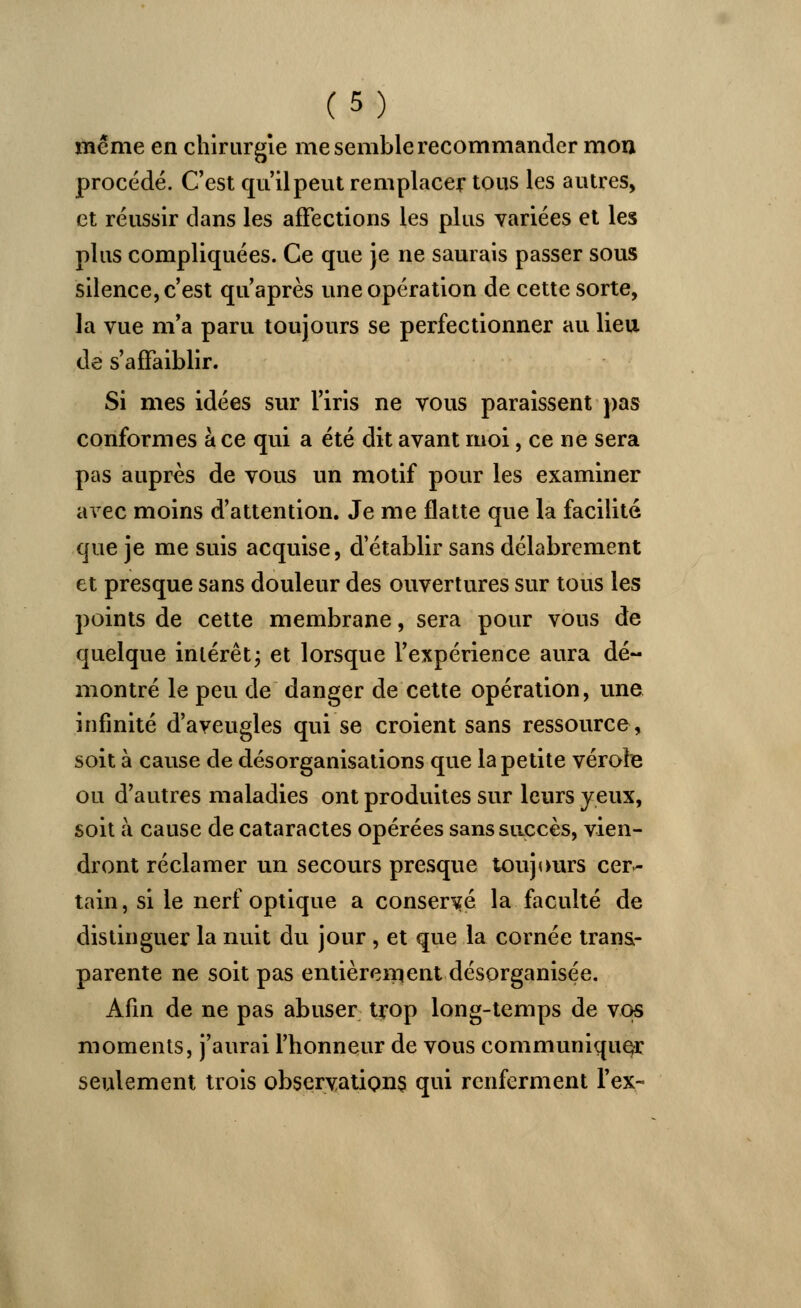 même en chirurgie me semble recommander mon procédé. C'est qu'il peut remplacer tous les autres, et réussir dans les affections les plus variées et les plus compliquées. Ce que je ne saurais passer sous silence, c'est qu'après une opération de cette sorte, la vue m'a paru toujours se perfectionner au lieu de s'affaiblir. Si mes idées sur l'iris ne vous paraissent pas conformes à ce qui a été dit avant moi, ce ne sera pas auprès de vous un motif pour les examiner avec moins d'attention. Je me flatte que la facilité que je me suis acquise, d'établir sans délabrement et presque sans douleur des ouvertures sur tous les points de cette membrane, sera pour vous de quelque intérêt ; et lorsque l'expérience aura dé- montré le peu de danger de cette opération, une infinité d'aveugles qui se croient sans ressource, soit à cause de désorganisations que la petite vérole ou d'autres maladies ont produites sur leurs yeux, soit à cause de cataractes opérées sans succès, vien- dront réclamer un secours presque toujours cer- tain, si le nerf optique a conservé la faculté de distinguer la nuit du jour , et que la cornée trans- parente ne soit pas entièrement désorganisée. Afin de ne pas abuser trop long-temps de vos moments, j'aurai l'honneur de vous communiquer seulement trois observations qui renferment l'ex-