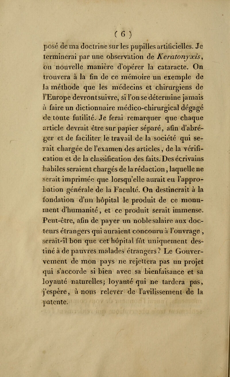 (G) posé de ma doctrine sur les pupilles artificielles. Je terminerai par une observation de Keratonjacis, ou nouvelle manière d'opérer la cataracte. On trouvera à la fin de ce mémoire un exemple de la méthode que les médecins et chirurgiens de l'Europe devront suivre, si Ton se détermine jamais à faire un dictionnaire médico-chirurgical dégagé de toute futilité. Je ferai remarquer que chaque article devrait être sur papier séparé, afin d'abré- ger et de faciliter le travail de la société qui se- rait chargée de l'examen des articles, de la vérifi- cation et de la classification des faits. Des écrivains habiles seraient chargés de la rédaction, laquelle ne serait imprimée que lorsqu'elle aurait eu l'appro- bation générale de la Faculté. On destinerait à la fondation d'un hôpital le produit de ce monu- ment d'humanité, et ce produit serait immense. Peut-être, afin de payer un noble salaire aux doc- teurs étrangers qui auraient concouru à l'ouvrage , serait-il bon que cet hôpital fût uniquement des- tiné à de pauvres malades étrangers ? Le Gouver- vement de mon pays ne rejettera pas un projet qui s'accorde si bien avec sa bienfaisance et sa loyauté naturelles; loyauté qui ne tardera pas, j'espère, à nous relever de l'avilissement de la patente.