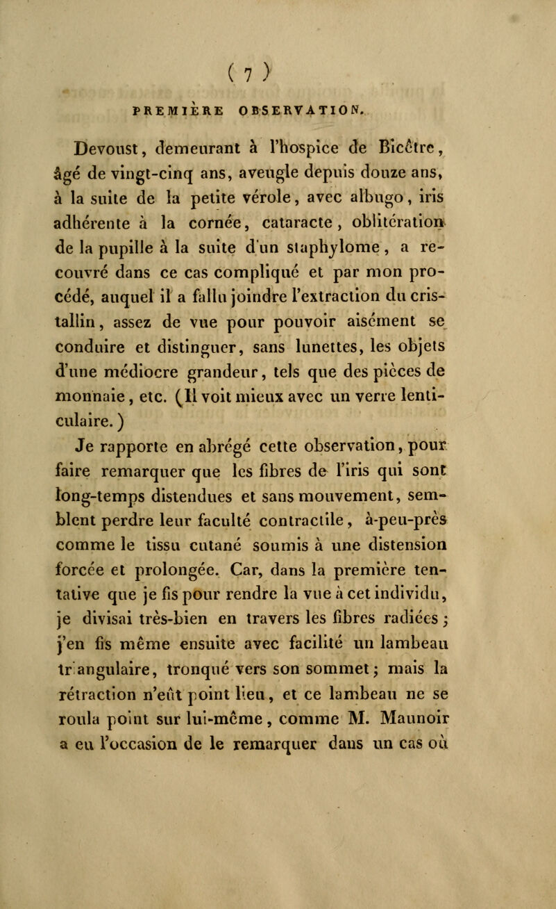 PREMIÈRE OBSERVATION. Devoust, demeurant à l'hospice de Bicêtrc, âgé de vingt-cinq ans, aveugle depuis douze ans» à la suite de la petite vérole, avec albugo, iris adhérente à la cornée, cataracte, oblitération de la pupille à la suite d'un staphylome , a re- couvré dans ce cas compliqué et par mon pro- cédé, auquel il a fallu joindre l'extraction du cris- tallin, assez de vue pour pouvoir aisément se conduire et distinguer, sans lunettes, les objets d'une médiocre grandeur, tels que des pièces de monnaie, etc. (11 voit mieux avec un verre lenti- culaire. ) Je rapporte en abrégé cette observation, pour faire remarquer que les fibres de l'iris qui sont long-temps distendues et sans mouvement, sem- blent perdre leur faculté contractile , à-peu-près comme le tissu cutané soumis à une distension forcée et prolongée. Car, dans la première ten- tative que je fis pour rendre la vue à cet individu, je divisai très-bien en travers les fibres radiées ; j'en fis même ensuite avec facilité un lambeau tr angulaire, tronqué vers son sommet ; mais la rétraction n'eût point lieu, et ce lambeau ne se roula point sur lui-même, comme M. Maunoir a eu l'occasion de le remarquer dans un cas ou