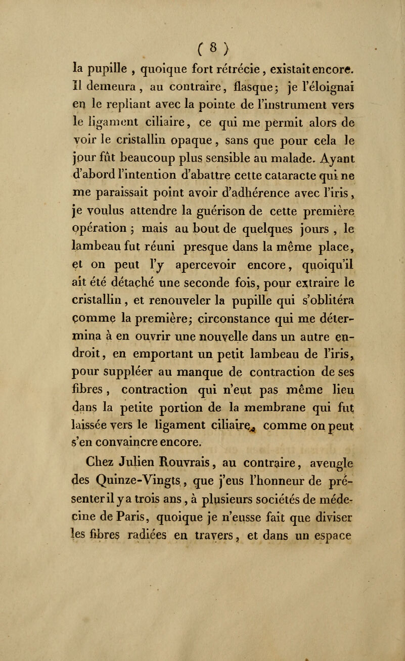 (%) la pupille , quoique fort rétrécie, existait encore. Il demeura , au contraire, flasque ; je l'éloignai en le repliant avec la pointe de l'instrument vers le ligament ciliaire, ce qui me permit alors de voir le cristallin opaque, sans que pour cela le jour fût beaucoup plus sensible au malade. Ayant d'abord l'intention d'abattre cette cataracte qui ne me paraissait point avoir d'adhérence avec l'iris , je voulus attendre la guérison de cette première opération ; mais au bout de quelques jours , le lambeau fut réuni presque dans la même place, et on peut l'y apercevoir encore, quoiqu'il ait été détaché une seconde fois, pour extraire le cristallin, et renouveler la pupille qui s'oblitéra çommç la première; circonstance qui me déter- mina à en ouvrir une nouvelle dans un autre en- droit, en emportant un petit lambeau de l'iris, pour suppléer au manque de contraction de ses fibres , contraction qui n'eut pas même lieu dans la petite portion de la membrane qui fut laissée vers le ligament ciliaire^ comme on peut s'en convaincre encore. Chez Julien Rouvrais, au contraire, aveugle des Quinze-Vingts , que j'eus l'honneur de pré- senter il y a trois ans, à plusieurs sociétés de méde- cine de Paris, quoique je n'eusse fait que diviser les fibres radiées en travers, et dans un espace