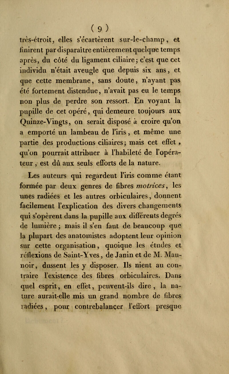 très-étroit, elles s'écartèrent sur-le-champ, et finirent par disparaître entièrement quelque temps après, du côté du ligament ciliaire; c'est que cet individu n'était aveugle que depuis six ans, et que cette membrane, sans doute, n'ayant pas été fortement distendue, n'avait pas eu le temps non plus de perdre son ressort. En voyant la pupille de cet opéré, qui demeure toujours aux Quinze-Vingts, on serait disposé à croire qu'on a emporté un lambeau de l'iris, et même une partie des productions ciliaires; mais cet effet , qu'on pourrait attribuer à l'habileté de l'opéra- teur , est dû aux seuls efforts de la nature. Les auteurs qui regardeut l'iris comme étant formée par deux genres de fibres motrices, les unes radiées et les autres orbiculaires, donnent facilement l'explication des divers changements qui s'opèrent dans la pupille aux différents degrés de lumière ; mais il s'en faut de beaucoup que la plupart des anatomistes adoptent leur opinion sur cette organisation, quoique les études et réflexions de Saint-Yves, de Janin et de M. Mau- noir, dussent les y disposer. Ils nient au con- traire l'existence des fibres orbiculaires. Dans quel esprit, en effet, peuvent-ils dire , la na- ture aurait-elle mis un grand nombre de fibres radiées, pour contrebalancer l'effort presque