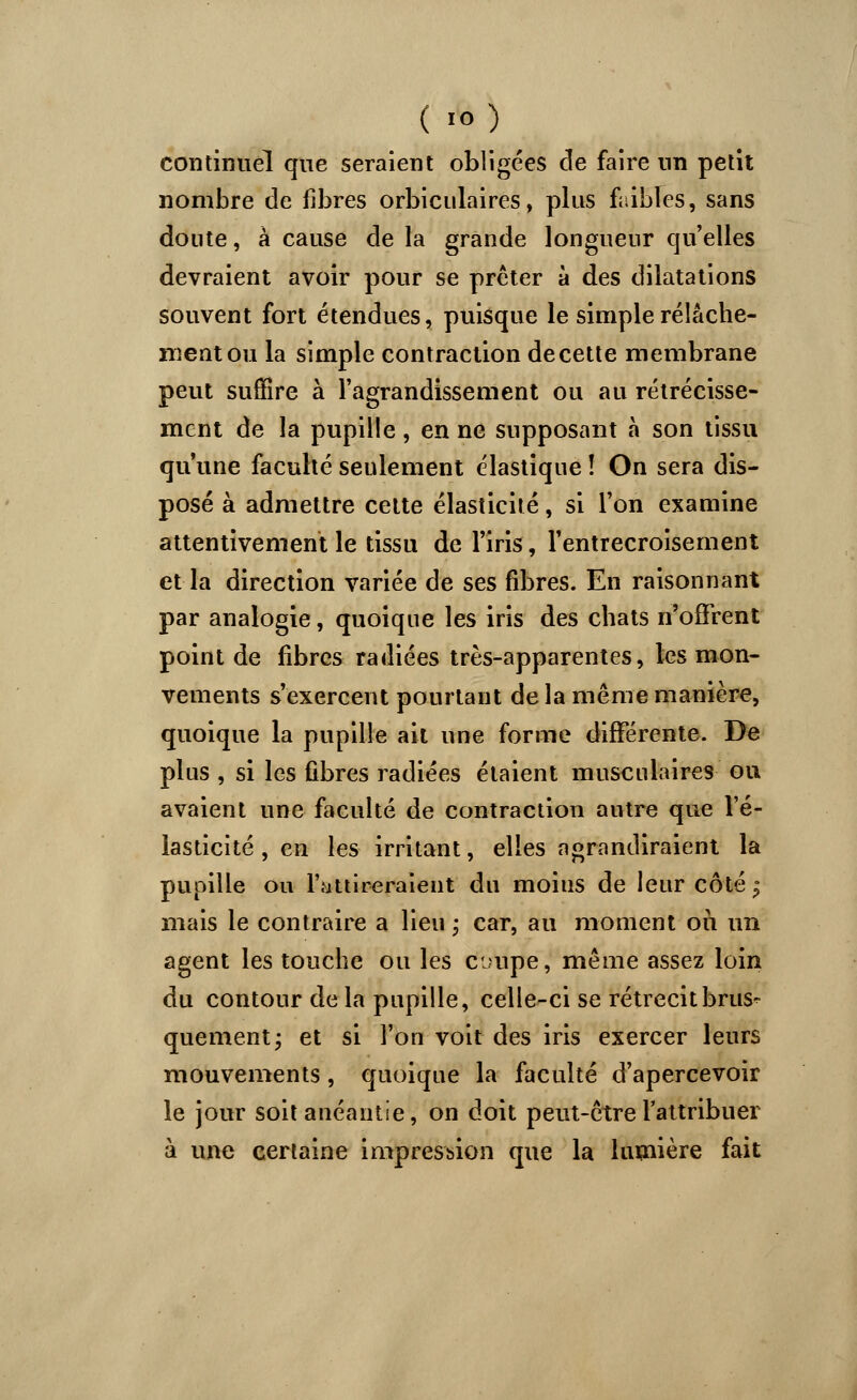 ( io) continuel que seraient obligées de faire un petit nombre de fibres orbiculaires, plus faibles, sans doute, à cause de la grande longueur quelles devraient avoir pour se prêter à des dilatations souvent fort étendues, puisque le simple relâche- ment ou la simple contraction de cette membrane peut suffire à l'agrandissement ou au rétrécisse- ment de la pupille , en ne supposant à son tissu qu'une faculté seulement élastique î On sera dis- posé à admettre cette élasticité, si l'on examine attentivement le tissu de l'iris, l'entrecroisement et la direction variée de ses fibres. En raisonnant par analogie, quoique les iris des chats n'offrent point de fibres radiées très-apparentes, les mon- vements s'exercent pourtant de la même manière, quoique la pupille ait une forme différente. De plus , si les fibres radiées étaient musculaires ou avaient une faculté de contraction autre que l'é- lasticité , en les irritant, elles agrandiraient la pupille ou l'attireraient du moins de leur côté $ mais le contraire a lieu ; car, au moment on un agent les touche ou les coupe, même assez loin du contour de la pupille, celle-ci se rétrécit brus- quement ; et si l'on voit des iris exercer leurs mouvements, quoique la faculté d'apercevoir le jour soit anéantie, on doit peut-être l'attribuer à une certaine impression que la lumière fait