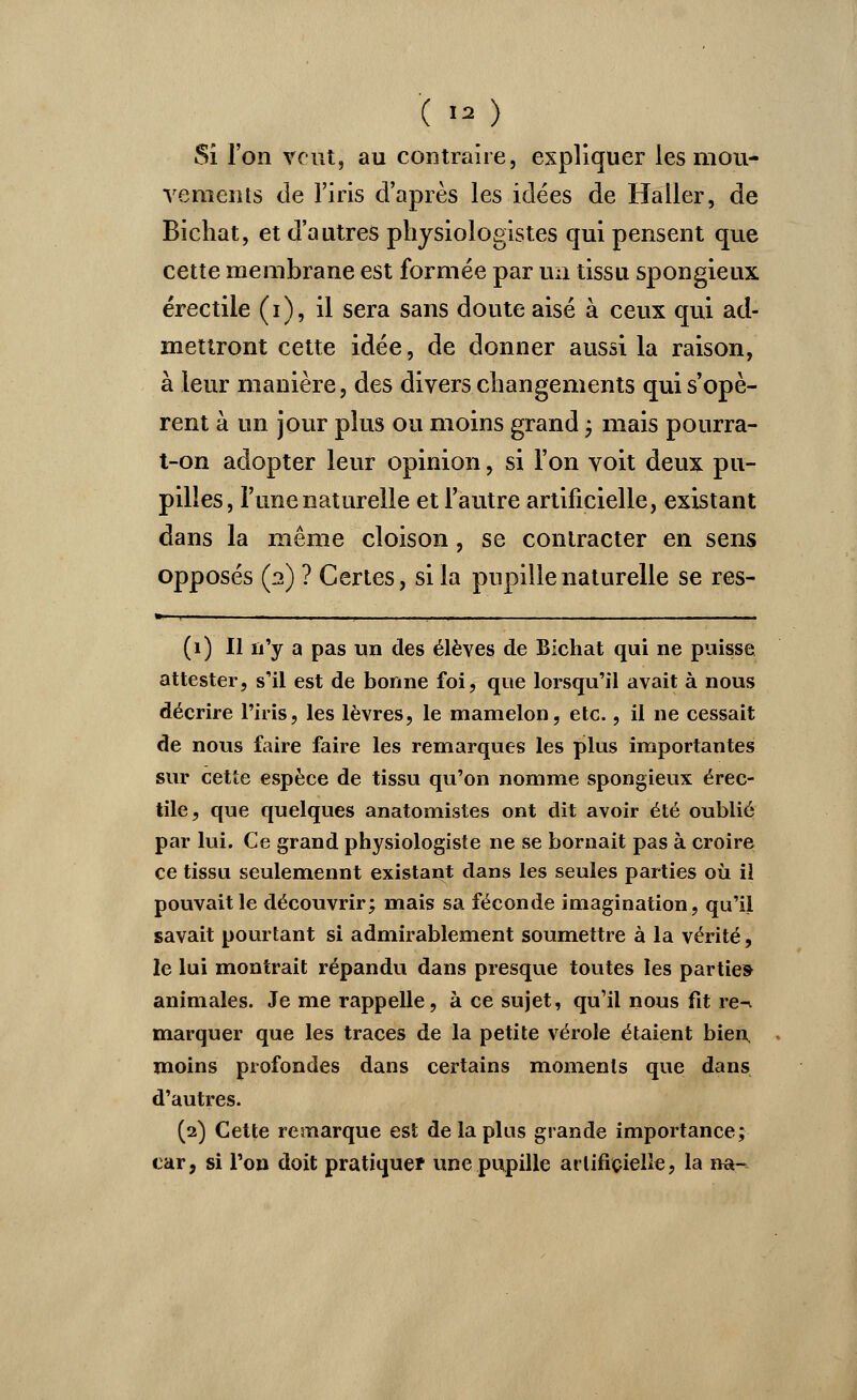 ( *#) Si l'on veut, au contraire, expliquer les mou- vements de l'iris d'après les idées de Haller, de Bichat, et d'autres physiologistes qui pensent que cette membrane est formée par un tissu spongieux érectile (i), il sera sans doute aisé à ceux qui ad- mettront cette idée, de donner aussi la raison, à leur manière, des divers changements qui s'opè- rent à un jour plus ou moins grand ; mais pourra- t-on adopter leur opinion, si l'on voit deux pu- pilles, l'une naturelle et l'autre artificielle, existant dans la même cloison, se contracter en sens opposés (2) ? Certes, si la pupille naturelle se res- (1) Il n'y a pas un des élèves de Bichat qui ne puisse attester, s'il est de bonne foi, que lorsqu'il avait à nous décrire l'iris, les lèvres, le mamelon, etc., il ne cessait de nous faire faire les remarques les plus importantes sur cette espèce de tissu qu'on nomme spongieux érec- tile, que quelques anatomistes ont dit avoir été oublié par lui. Ce grand physiologiste ne se bornait pas à croire ce tissu seulemennt existant dans les seules parties où il pouvait le découvrir; mais sa féconde imagination, qu'il savait pourtant si admirablement soumettre à la vérité, le lui montrait répandu dans presque toutes les parties animales. Je me rappelle, à ce sujet, qu'il nous fit re-. marquer que les traces de la petite vérole étaient bien, moins profondes dans certains moments que dans d'autres. (2) Cette remarque est de la plus grande importance; car, si l'on doit pratiquer une pupille artificielle, la na-