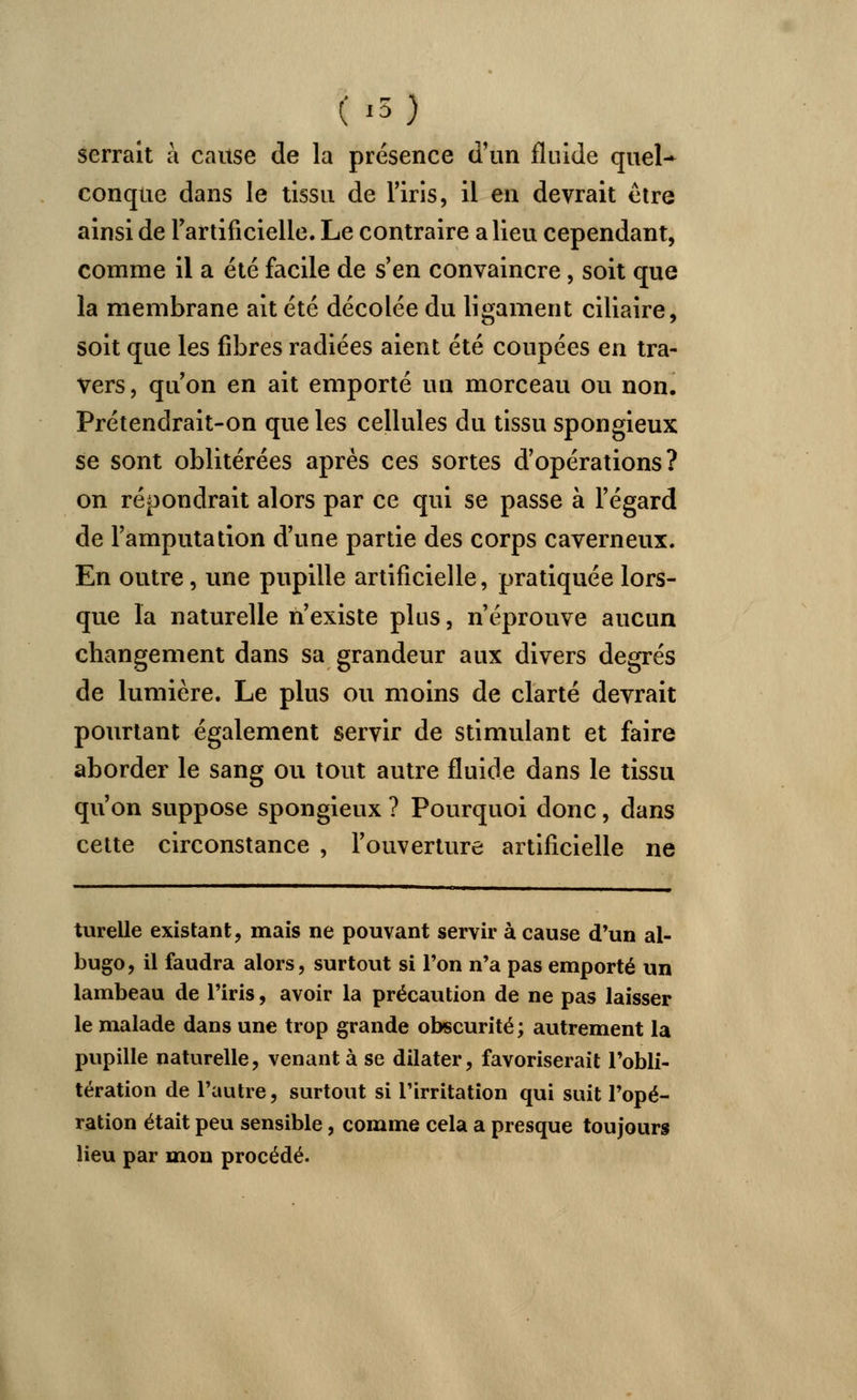 (i5) serrait à cause de la présence d'un fluide quel- conque dans le tissu de l'iris, il en devrait être ainsi de l'artificielle. Le contraire a lieu cependant, comme il a été facile de s'en convaincre, soit que la membrane ait été décolée du ligament ciliaire, soit que les fibres radiées aient été coupées en tra- vers , qu'on en ait emporté un morceau ou non. Prétendrait-on que les cellules du tissu spongieux se sont oblitérées après ces sortes d'opérations? on répondrait alors par ce qui se passe à l'égard de l'amputation d'une partie des corps caverneux. En outre, une pupille artificielle, pratiquée lors- que la naturelle n'existe plus, n'éprouve aucun changement dans sa grandeur aux divers degrés de lumière. Le plus ou moins de clarté devrait pourtant également servir de stimulant et faire aborder le sang ou tout autre fluide dans le tissu qu'on suppose spongieux ? Pourquoi donc, dans cette circonstance , l'ouverture artificielle ne turelle existant, mais ne pouvant servir à cause d'un al- bugo, il faudra alors, surtout si l'on n'a pas emporté un lambeau de l'iris, avoir la précaution de ne pas laisser le malade dans une trop grande obscurité; autrement la pupille naturelle, venant à se dilater, favoriserait l'obli- tération de l'autre, surtout si l'irritation qui suit l'opé- ration était peu sensible, comme cela a presque toujours lieu par mon procédé.