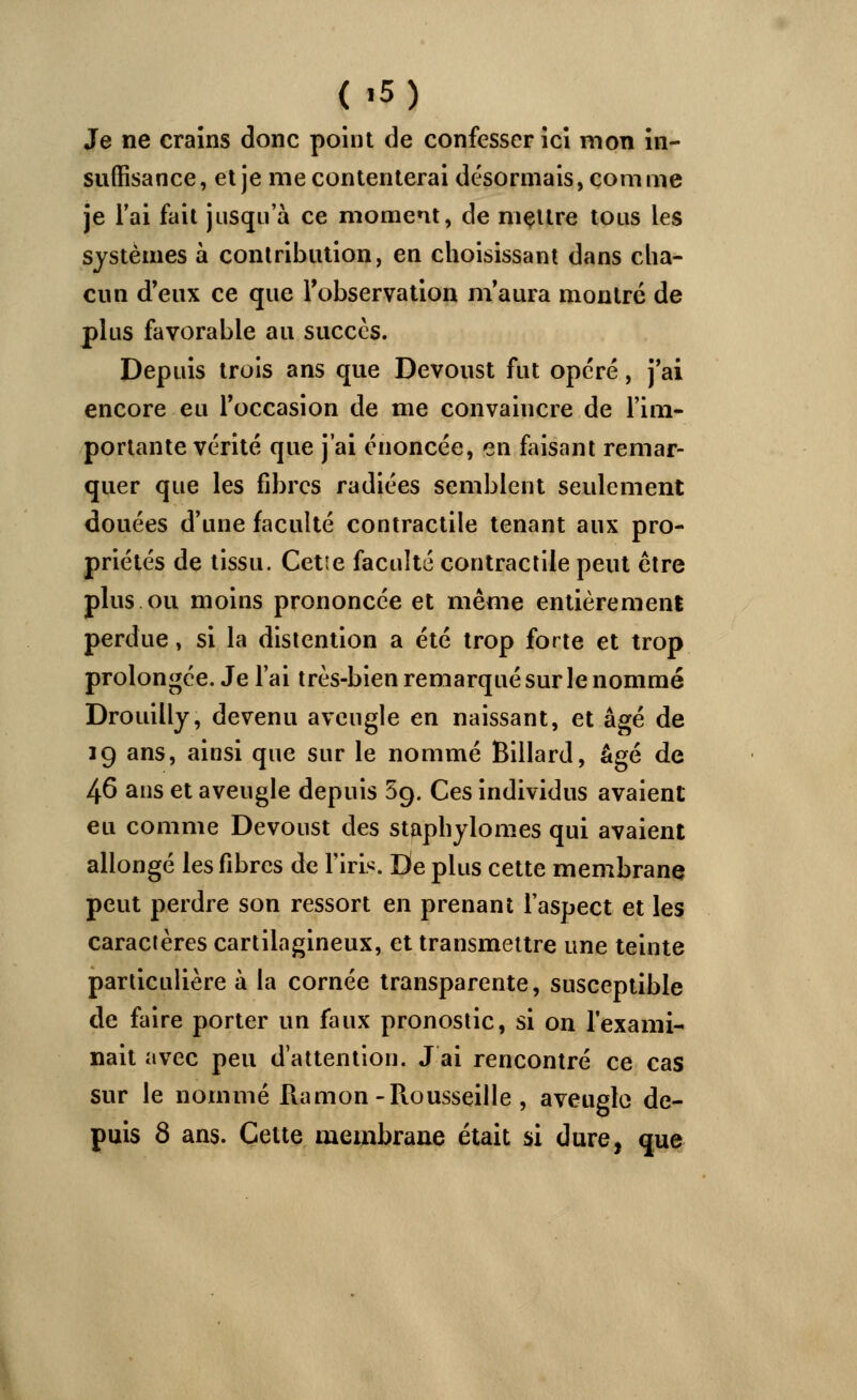 Je ne crains donc point de confesser ici mon in- suffisance, et je me contenterai désormais, comme je l'ai fait jusqu'à ce moment, de mettre tous les systèmes à contribution, en choisissant dans cha- cun d'eux ce que l'observation m'aura montré de plus favorable au succès. Depuis trois ans que Devoust fut opéré, j'ai encore eu l'occasion de me convaincre de l'im- portante vérité que j'ai énoncée, en faisant remar- quer que les fibres radiées semblent seulement douées d'une faculté contractile tenant aux pro- priétés de tissu. Cetie faculté contractile peut être plus ou moins prononcée et même entièrement perdue, si la distention a été trop forte et trop prolongée. Je l'ai très-bien remarqué sur le nommé Drouilly, devenu aveugle en naissant, et âgé de 19 ans, ainsi que sur le nommé Billard, âgé de 46 ans et aveugle depuis 5g. Ces individus avaient eu comme Devoust des staphylomes qui avaient allongé les fibres de l'iris. De plus cette membrane peut perdre son ressort en prenant l'aspect et les caractères cartilagineux, et transmettre une teinte particulière à la cornée transparente, susceptible de faire porter un faux pronostic, si on l'exami- nait avec peu d'attention. J ai rencontré ce cas sur le nommé Ramon -Piousseille, aveugle de- puis 8 ans. Celte membrane était si dure, que