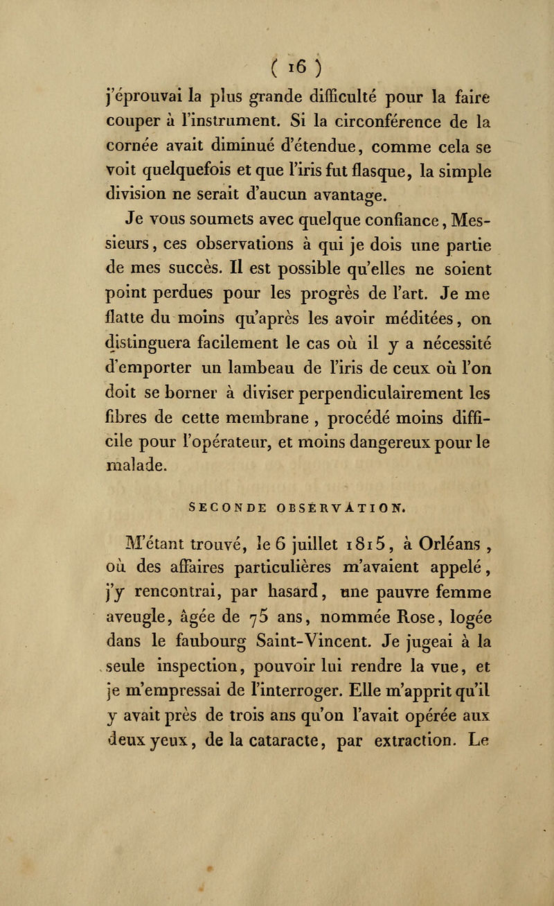 j'éprouvai la pins grande difficulté pour la faire couper à l'instrument. Si la circonférence de la cornée avait diminué d'étendue, comme cela se voit quelquefois et que l'iris fut flasque, la simple division ne serait d'aucun avantage. Je vous soumets avec quelque confiance, Mes- sieurs , ces observations à qui je dois une partie de mes succès. Il est possible qu'elles ne soient point perdues pour les progrès de l'art. Je me flatte du moins qu'après les avoir méditées, on distinguera facilement le cas où il y a nécessité d'emporter un lambeau de l'iris de ceux: où l'on doit se borner à diviser perpendiculairement les fibres de cette membrane , procédé moins diffi- cile pour l'opérateur, et moins dangereux pour le malade. SECONDE OBSERVATION. M'étant trouvé, le 6 juillet i8i5, à Orléans , où des affaires particulières m'avaient appelé, j'y rencontrai, par hasard, une pauvre femme aveugle, âgée de 75 ans, nommée Rose, logée dans le faubourg Saint-Vincent. Je jugeai à la seule inspection, pouvoir lui rendre la vue, et je m'empressai de l'interroger. Elle m'apprit qu'il y avait près de trois ans qu'on l'avait opérée aux deux yeux, de la cataracte, par extraction. Le