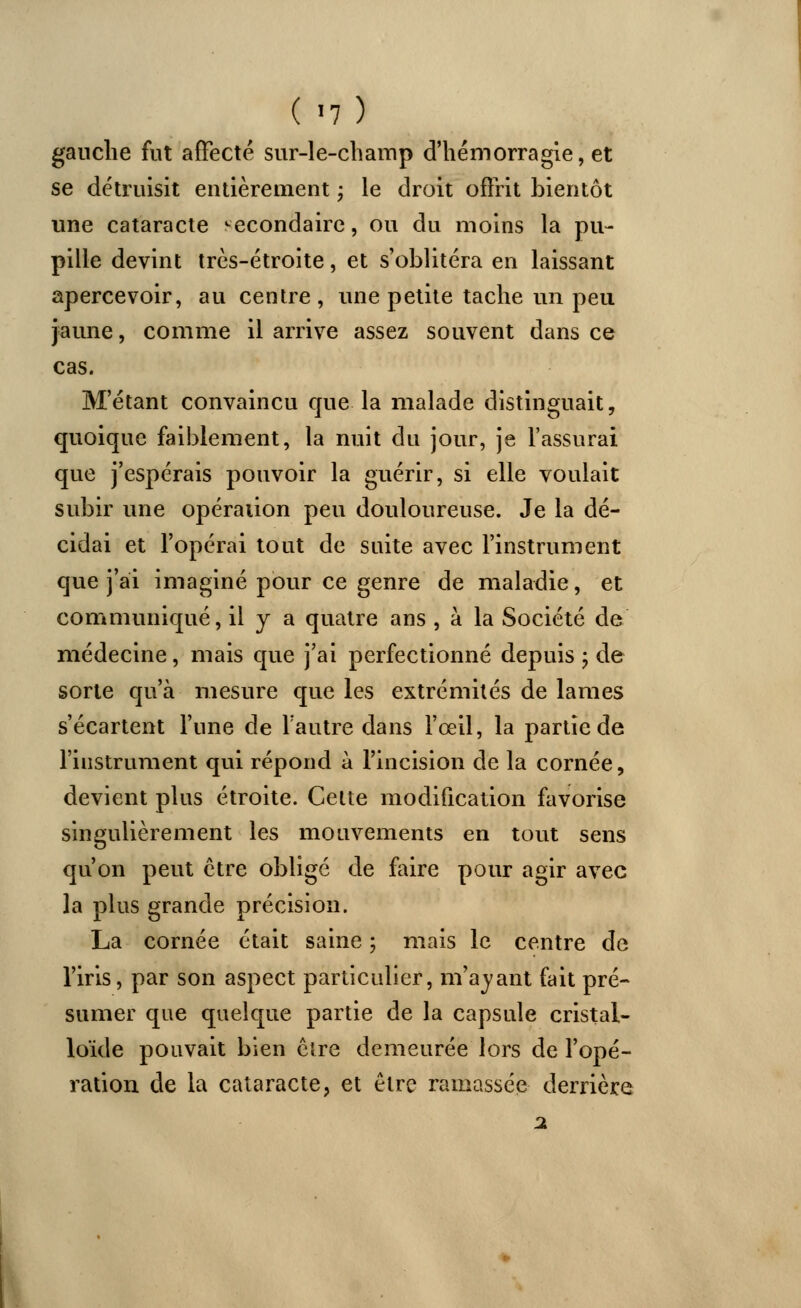 gauche fut affecté sur-le-champ d'hémorragie, et se détruisit entièrement ; le droit offrit bientôt une cataracte secondaire, ou du moins la pu- pille devint très-étroite, et s'oblitéra en laissant apercevoir, au centre, une petite tache un peu jaune, comme il arrive assez souvent dans ce cas. M'étant convaincu que la malade distinguait, quoique faiblement, la nuit du jour, je l'assurai que j'espérais pouvoir la guérir, si elle voulait subir une opération peu douloureuse. Je la dé- cidai et l'opérai tout de suite avec l'instrument que j'ai imaginé pour ce genre de maladie, et communiqué, il y a quatre ans , à la Société de médecine, mais que j'ai perfectionné depuis ; de sorte qu'à mesure que les extrémités de lames s'écartent l'une de l'autre dans l'œil, la partie de l'instrument qui répond à l'incision de la cornée, devient plus étroite. Cette modification favorise singulièrement les mouvements en tout sens qu'on peut être obligé de faire pour agir avec la plus grande précision. La cornée était saine ; niais le centre de l'iris, par son aspect particulier, m'a vaut fait pré- sumer que quelque partie de la capsule cristal- loïde pouvait bien être demeurée lors de l'opé- ration de la cataracte, et être ramassée derrière 2