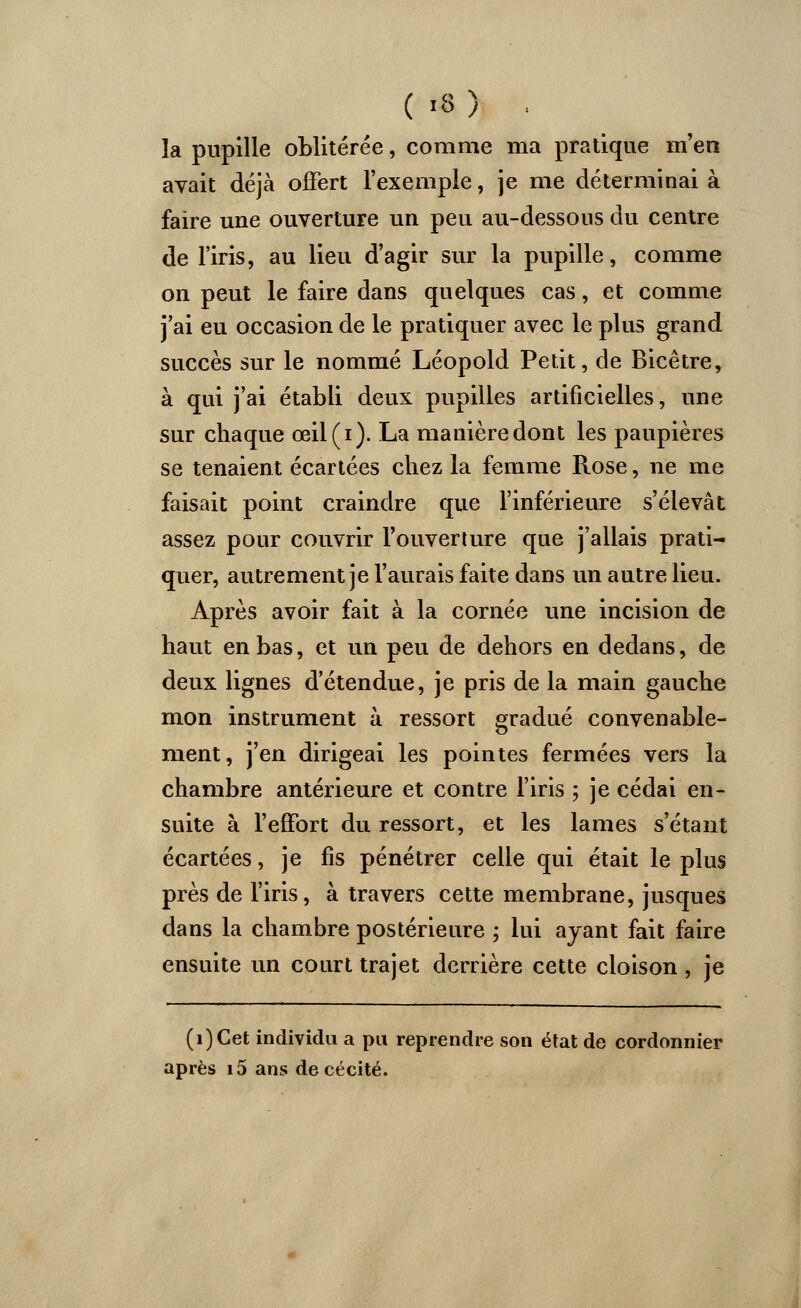 îa pupille oblitérée, comme ma pratique m'en avait déjà offert l'exemple, je me déterminai à faire une ouverture un peu au-dessous du centre de l'iris, au lieu d'agir sur la pupille, comme on peut le faire dans quelques cas, et comme j'ai eu occasion de le pratiquer avec le plus grand succès sur le nommé Léopold Petit, de Bicêtre, à qui j'ai établi deux pupilles artificielles, une sur chaque œil(i). La manière dont les paupières se tenaient écartées chez la femme Rose, ne me faisait point craindre que l'inférieure s'élevât assez pour couvrir l'ouverture que j'allais prati- quer, autrement je l'aurais faite dans un autre lieu. Après avoir fait à la cornée une incision de haut en bas, et un peu de dehors en dedans, de deux lignes d'étendue, je pris de la main gauche mon instrument à ressort gradué convenable- ment, j'en dirigeai les pointes fermées vers la chambre antérieure et contre l'iris ; je cédai en- suite à l'effort du ressort, et les lames s'étant écartées, je fis pénétrer celle qui était le plus près de l'iris, à travers cette membrane, jusques dans la chambre postérieure ; lui ayant fait faire ensuite un court trajet derrière cette cloison , je (i)Cet individu a pa reprendre son état de cordonnier après i5 ans de cécité.