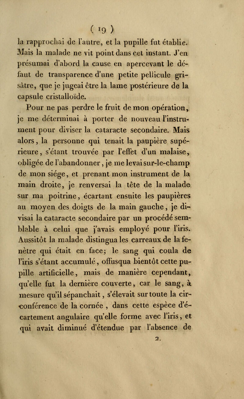 la rapprochai de l'autre, et la pupille fut établie. Mais la malade ne vit point dans cet instant. J'en présumai d'abord la cause en apercevant le dé- faut de transparence d'une petite pellicule gri- sâtre, que je jugeai être la lame postérieure de la capsule cristalloïde. Pour ne pas perdre le fruit de mon opération, je me déterminai à porter de nouveau l'instru- ment pour diviser la cataracte secondaire. Mais alors, la personne qui tenait la paupière supé- rieure, s'étant trouvée par l'effet d'un malaise, obligée de l'abandonner, je me levai sur-le-champ de mon siège, et prenant mon instrument de la main droite, je renversai la tête de la malade sur ma poitrine, écartant ensuite les paupières au moyen des doigts de la main gauche, je di- visai la cataracte secondaire par un procédé sem- blable à celui que j'avais employé pour l'iris. Aussitôt la malade distingua les carreaux de la fe- nêtre qui était en face; le sang qui coula de l'iris s'étant accumulé, offusqua bientôt cette pu- pille artificielle, mais de manière cependant, qu'elle fut la dernière couverte, car le sang, à mesure qu'il sépanchait, s'élevait sur toute la cir- conférence de la cornée , dans cette espèce d'é- cartement angulaire qu'elle forme avec l'iris, et qui avait diminué d'étendue par l'absence de