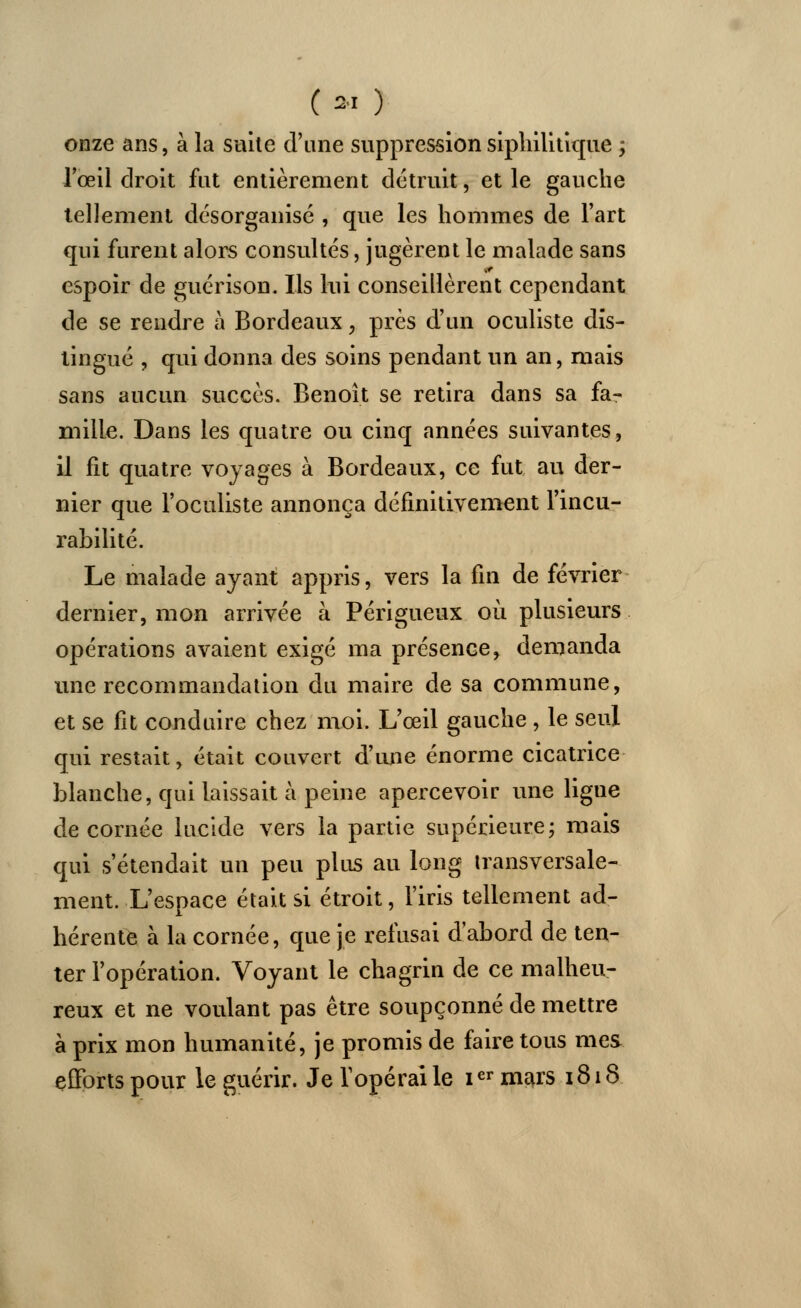 onze ans, à la suite d'une suppression siphilitique ; l'œil droit fut entièrement détruit, et le gauche tellement désorganisé , que les hommes de l'art qui furent alors consultés, jugèrent le malade sans espoir de guérison. Ils lui conseillèrent cependant de se rendre à Bordeaux, près d'un oculiste dis- tingué , qui donna des soins pendant un an, mais sans aucun succès. Benoît se retira dans sa fa- mille. Dans les quatre ou cinq années suivantes, il fit quatre voyages à Bordeaux, ce fut au der- nier que l'oculiste annonça définitivement l'incu- rabilité. Le malade ayant appris, vers la fin de février dernier, mon arrivée à Périgueux où plusieurs opérations avaient exigé ma présence, demanda une recommandation du maire de sa commune, et se fit conduire chez moi. L'œil gauche , le seul qui restait, était couvert d'une énorme cicatrice blanche, qui laissait à peine apercevoir une ligne de cornée lucide vers la partie supérieure; mais qui s'étendait un peu plus au long transversale- ment. L'espace était si étroit, l'iris tellement ad- hérente à la cornée, que je refusai d'abord de ten- ter l'opération. Voyant le chagrin de ce malheu- reux et ne voulant pas être soupçonné de mettre à prix mon humanité, je promis de faire tous mes efforts pour le guérir. Je l'opérai le ier mars 1818