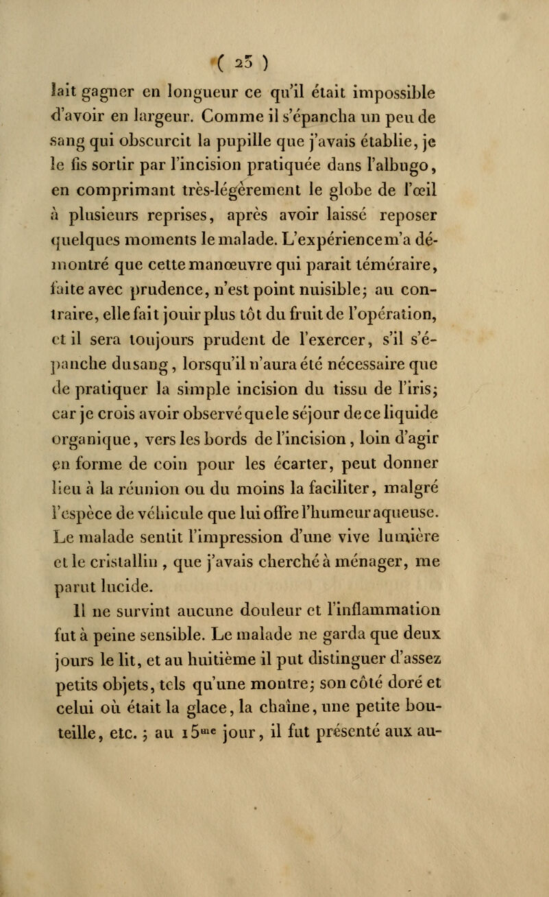 ( 25 ) lait gagner en longueur ce qu'il était impossible d'avoir en largeur. Comme il s'épancha un peu de sang qui obscurcit la pupille que j'avais établie, je le fis sortir par l'incision pratiquée dans l'albugo, en comprimant très-légèrement le globe de l'œil à plusieurs reprises, après avoir laissé reposer quelques moments le malade. L'expériencem'a dé- montré que cette manœuvre qui parait téméraire, laite avec prudence, n'est point nuisible ; au con- traire, elle fait jouir plus tôt du fruit de l'opération, et il sera toujours prudent de l'exercer, s'il s'é- panche dusang, lorsqu'il n'aura été nécessaire que de pratiquer la simple incision du tissu de l'iris; car je crois avoir observé quele séjour de ce liquide organique, vers les bords de l'incision, loin d'agir en forme de coin pour les écarter, peut donner lieu à la réunion ou du moins la faciliter, malgré i'espèce de véhicule que lui offre l'humeur aqueuse. Le malade sentit l'impression d'une vive lumière et le cristallin , que j'avais cherché à ménager, me parut lucide. 11 ne survint aucune douleur et l'inflammation fut à peine sensible. Le malade ne garda que deux jours le lit, et au huitième il put distinguer d'assez petits objets, tels qu'une montre; son côté doré et celui où était la glace, la chaîne, une petite bou- teille, etc. ; au lô1^ jour, il fut présenté aux au-