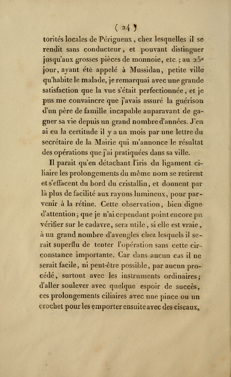 (■«il torités locales de Périgueux, chez lesquelles il se rendit sans conducteur, et pouvant distinguer jusqu'aux grosses pièces de monnoie, etc. ; au 25e jour, ayant été appelé à Mussidan, petite ville qu'habite le malade, je remarquai avec une grande satisfaction que la vue s'était perfectionnée, et je pus me convaincre que j'avais assuré la guérison d'un père de famille incapable auparavant de ga- gner sa vie depuis un grand nombre d'années. J'en ai eu la certitude il y a un mois par une lettre du secrétaire de la Mairie qui m'annonce le résultat des opérations quej'ai pratiquées dans sa ville. Il parait qu'en détachant l'iris du ligament ci- liaire les prolongements du même nom se retirent et s'effacent du bord du cristallin, et donnent par 3à plus de facilité aux rayons lumineux, pour par- venir à la rétine. Cette observation, bien digne d'attention ; que je n'ai cependant point encore pu vérifier sur le cadavre, sera utile , si elle est vraie r à un grand nombre d'aveugles chez lesquels il se- rait superflu de tenter l'opération sans cette cir- constance importante. Car dans aucun cas il ne serait facile, ni peut-être possible, par aucun pro- cédé, surtout avec les instruments ordinaires ; d'aller soulever avec quelque espoir de succès, ces prolongements ciliaires avec une pince ou un crochet pour les emporter ensuite avec des ciseaux»