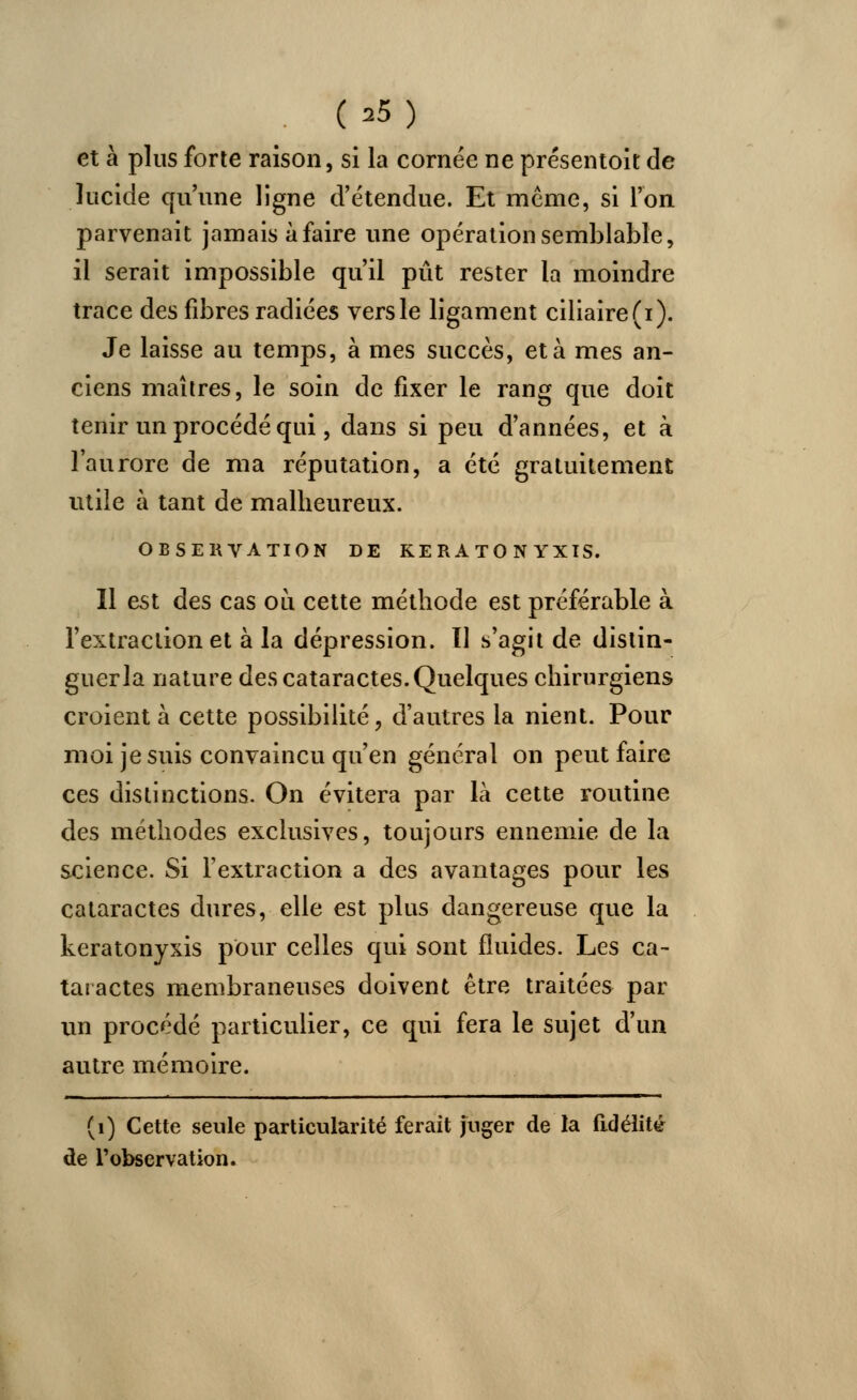 (*5) et à plus forte raison, si la cornée ne présentoir de lucide qu'une ligne d'étendue. Et même, si l'on parvenait jamais à faire une opération semblable, il serait impossible qu'il pût rester la moindre trace des fibres radiées vers le ligament ciliaire(i). Je laisse au temps, à mes succès, et à mes an- ciens maîtres, le soin de fixer le rang que doit tenir un procédé qui, dans si peu d'années, et à l'aurore de ma réputation, a été gratuitement utile à tant de malheureux. OBSERVATION DE KERATONYXIS. Il est des cas où cette méthode est préférable à l'extraction et à la dépression. Tl s'agit de distin- guerla nature des cataractes. Quelques chirurgiens croient à cette possibilité, d'autres la nient. Pour moi je suis convaincu qu'en général on peut faire ces distinctions. On évitera par là cette routine des méthodes exclusives, toujours ennemie de la science. Si l'extraction a des avantages pour les cataractes dures, elle est plus dangereuse que la keratonyxis pour celles qui sont fluides. Les ca- taractes membraneuses doivent être traitées par un procédé particulier, ce qui fera le sujet d'un autre mémoire. (1) Cette seule particularité ferait juger de la fidélité de l'observation.