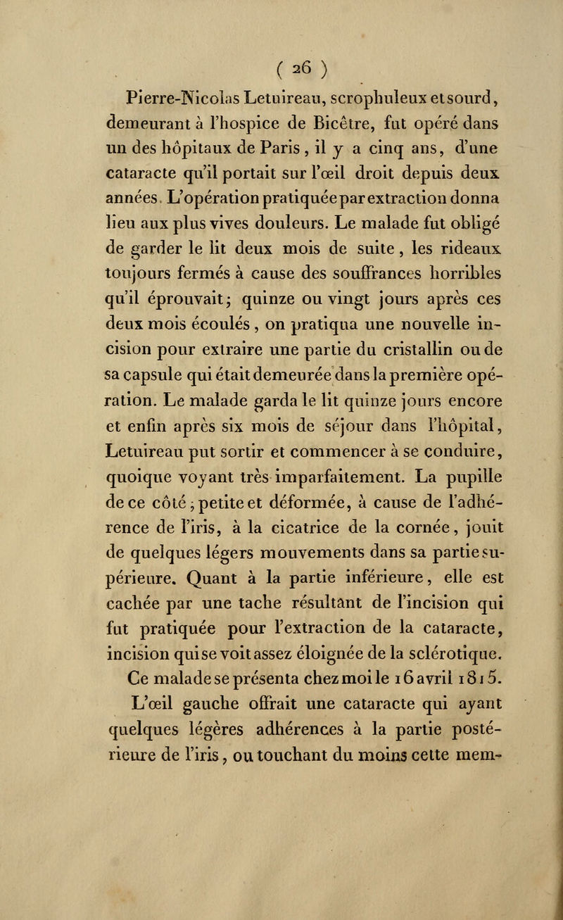 Pierre-Nicolas Letuîreau, scrophuleux etsourd, demeurant à l'hospice de Bicêtre, fut opéré dans un des hôpitaux de Paris , il y a cinq ans, d'une cataracte qu'il portait sur l'œil droit depuis deux années. L'opération pratiquée par extraction donna lieu aux plus vives douleurs. Le malade fut obligé de garder le lit deux mois de suite, les rideaux toujours fermés à cause des souffrances horribles qu'il éprouvait ; quinze ou vingt jours après ces deux mois écoulés , on pratiqua une nouvelle in- cision pour extraire une partie du cristallin ou de sa capsule qui était demeurée dans la première opé- ration. Le malade garda le lit quinze jours encore et enfin après six mois de séjour dans l'hôpital, Letuîreau put sortir et commencer à se conduire, quoique voyant très imparfaitement. La pupille de ce côté j petite et déformée, à cause de l'adhé- rence de l'iris, à la cicatrice de la cornée, jouit de quelques légers mouvements dans sa partie su- périeure. Quant à la partie inférieure, elle est cachée par une tache résultant de l'incision qui fut pratiquée pour l'extraction de la cataracte, incision qui se voit assez éloignée de la sclérotique. Ce malade se présenta chez moi le 16 avril i8i5. L'oeil gauche offrait une cataracte qui ayant quelques légères adhérences à la partie posté- rieure de l'iris, ou touchant du moins cette mem-