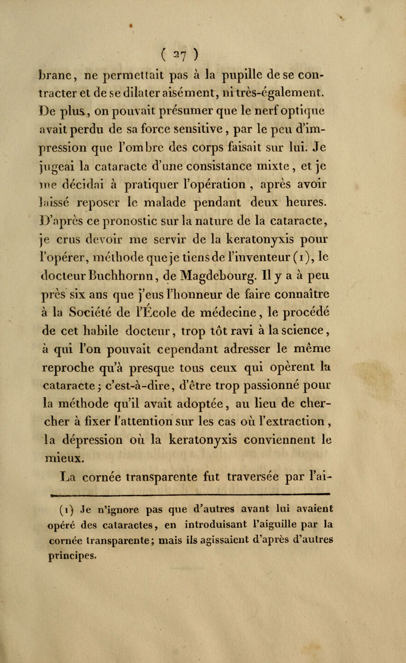 (=7) brane, ne permettait pas à la pupille de se con- tracter et de se dilater aisément, ni très-également. De plus., on pouvait présumer que le nerf optique avait perdu de sa force sensitive , par le peu d'im- pression que l'ombre des corps faisait sur lui. Je jugeai la cataracte d'une consistance mixte, et je me décidai à pratiquer l'opération , après avoir laissé reposer le malade pendant deux heures. D'après ce pronostic sur la nature de la cataracte, je crus devoir me servir de la keratonyxis pour l'opérer, méthode que je tiensde l'inventeur (i), le docteur Buchhornn, de Magdebourg. Il y a à peu près six ans que j'eus l'honneur de faire connaître à la Société de l'École de médecine, le procédé de cet habile docteur, trop tôt ravi à la science, à qui l'on pouvait cependant adresser le même reproche qu'à presque tous ceux qui opèrent la cataracte j c'est-à-dire, d'être trop passionné pour la méthode qu'il avait adoptée, au lieu de cher- cher à fixer l'attention sur les cas où l'extraction , la dépression où la keratonyxis conviennent le mieux. La cornée transparente fut traversée par l'ai- »■' ™ (1) Je n'ignore pas que d'autres avant lui avaient opéré des cataractes, en introduisant l'aiguille par la cornée transparente; mais ils agissaient d'après d'autres principes.