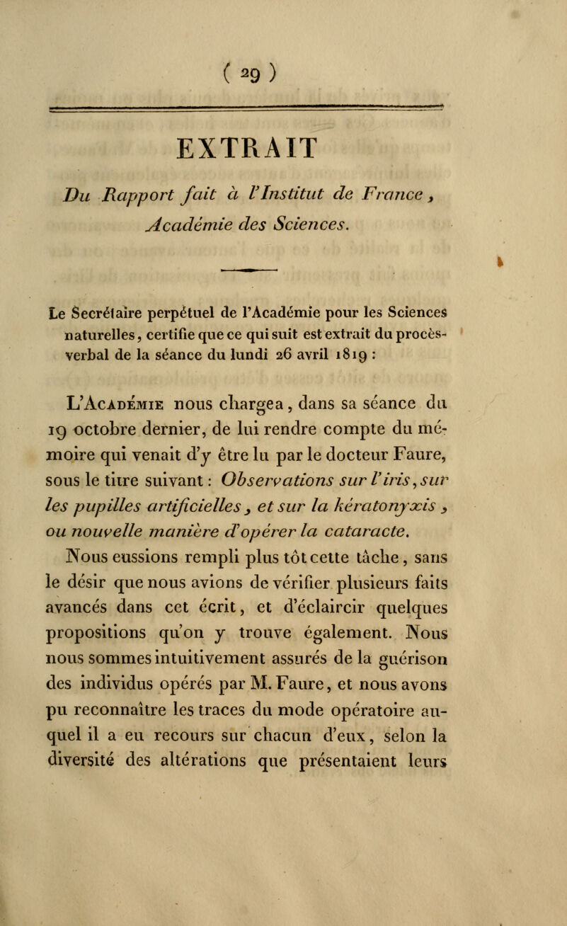 (*>) EXTRAIT Du Rapport fait à l'Institut de France , Académie des Sciences. Le Secrétaire perpétuel de l'Académie pour les Sciences naturelles, certifie que ce qui suit est extrait du procès- verbal de la séance du lundi 26 avril 1819 : L'Académie nous chargea, dans sa séance du 19 octobre dernier, de lui rendre compte du mé- moire qui venait d'y être lu par le docteur Faure, sous le titre suivant : Observations sur l'iris, sur les pupilles artificielles > et sur la kèratonjocis y ou nouvelle manière d'opérer la cataracte. Nous eussions rempli plus tôt cette tâche, sans le désir que nous avions de vérifier plusieurs faits avancés dans cet écrit, et d'éclaircir quelques propositions qu'on y trouve également. Nous nous sommes intuitivement assurés de la guérison des individus opérés par M. Faure, et nous avons pu reconnaître les traces du mode opératoire au- quel il a eu recours sur chacun d'eux, selon la diversité des altérations que présentaient leurs