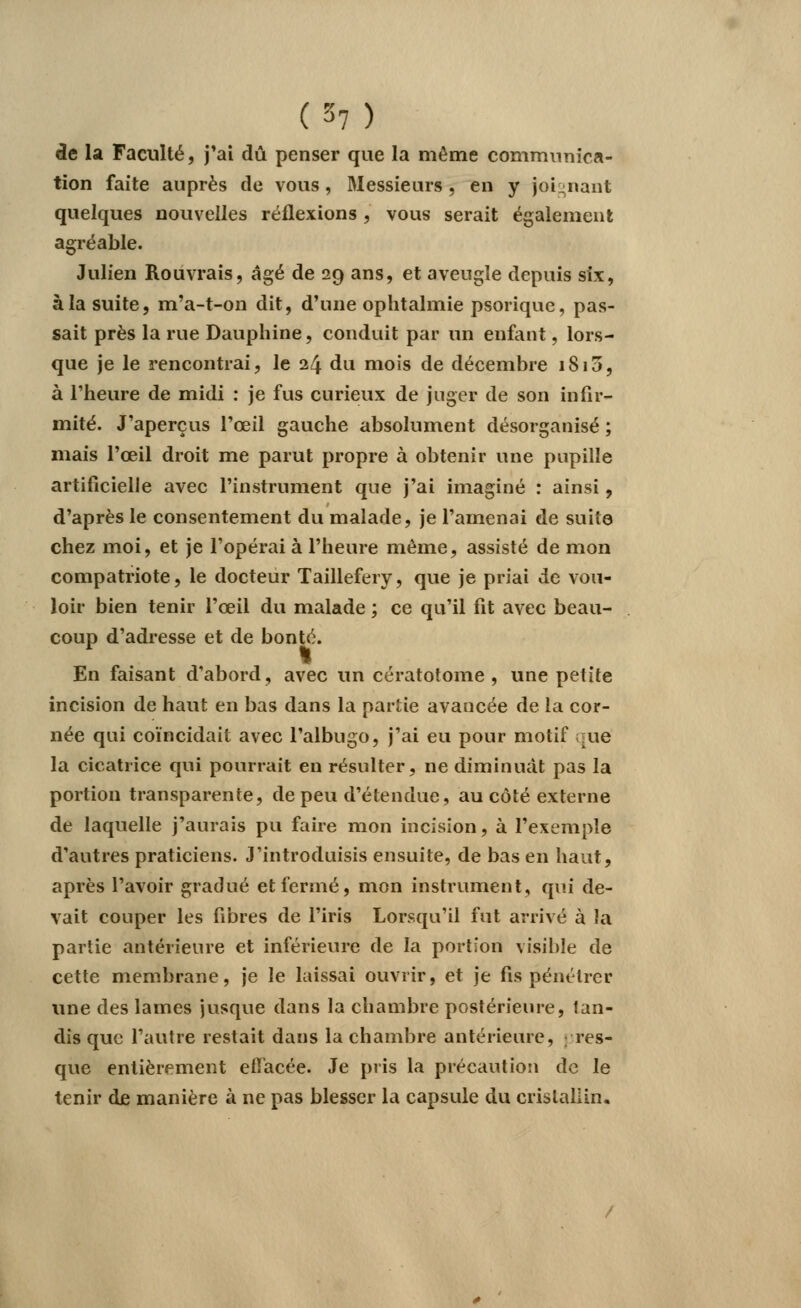 de la Faculté, j'ai dû penser que la même communica- tion faite auprès de vous, Messieurs, en y joignant quelques nouvelles réflexions , vous serait également agréable. Julien Rouvrais, âgé de 29 ans, et aveugle depuis six, à la suite, m'a-t-on dit, d'une ophtalmie psorique, pas- sait près la rue Dauphine, conduit par un enfant, lors- que je le rencontrai, le 24 du mois de décembre 1813, à l'heure de midi : je fus curieux de juger de son infir- mité. J'aperçus l'œil gauche absolument désorganisé ; mais l'œil droit me parut propre à obtenir une pupille artificielle avec l'instrument que j'ai imaginé : ainsi, d'après le consentement du malade, je l'amenai de suite chez moi, et je l'opérai à l'heure même, assisté de mon compatriote, le docteur Taillefery, que je priai de vou- loir bien tenir l'œil du malade ; ce qu'il fit avec beau- coup d'adresse et de bonté. En faisant d'abord, avec un cératotome , une petite incision de haut en bas dans la partie avancée de la cor- née qui coïncidait avec l'albugo, j'ai eu pour motif que la cicatrice qui pourrait en résulter, ne diminuât pas la portion transparente, de peu d'étendue, au côté externe de laquelle j'aurais pu faire mon incision, à l'exemple d'autres praticiens. J'introduisis ensuite, de bas en haut, après l'avoir gradué et fermé, mon instrument, qui de- vait couper les fibres de l'iris Lorsqu'il fut arrivé à la partie antérieure et inférieure de la portion visible de cette membrane, je le laissai ouvrir, et je fis pénétrer une des lames jusque dans la chambre postérieure, lan- dis que l'autre restait dans la chambre antérieure, pres- que entièrement effacée. Je pris la précaution de le tenir de manière à ne pas blesser la capsule du cristallin.