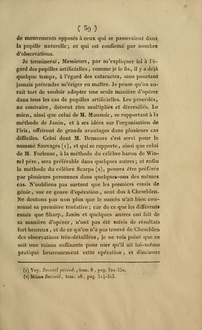 de mouvements opposés à ceux qui se passeraient clans la pupille naturelle; ce qui est confirmé par nombre d'observations. Je terminerai, Messieurs, par m'expliquer ici à l'é- gard des pupilles artificielles, comme je le fis, il y a déjà quelque temps, à l'égard des cataractes, sans pourtant jamais prétendre m'ériger en maître. Je pense qu'on au- rait tort de vouloir adopter une seule manière d'opérer dans tous les cas de pupilles artificielles. Les procédés, au contraire j doivent être multipliés et diversifiés. Le mien, ainsi que celui de M. Maunoir, se rapportant à la méthode de Janin, et à ses idées sur l'organisation de l'iris, offriront de grands avantages dans plusieurs cas difficiles. Celui dont M. Demours s'est servi pour le nommé Sauvages (1), et qui se rapporte, ainsi que celui de M. Forlenze, à la méthode du célèbre baron de AVin- zel père, sera préférable dans quelques autres ; et enfin la méthode du célèbre Scarpa (2), pourra être préférée par plusieurs personnes dans quelques-uns des mêmes cas. N'oublions pas surtout que les premiers essais de génie, sur ce genre d'opération , sont dus à Cheselden. Ne doutons pas non plus que le succès n'ait bien cou- ronné sa première tentative ; car de ce que les différents essais que Sharp, Janm et quelques autres ont fait de sa manière d'opérer, n'ont pas été suivis de résultats fort heureux, et de ce qu'on n'a pas trouvé de Cheselden des observations très-détaillées, je ne vois point que ce soit une raison suffisante pour nier qu'il ait lui-même pratiqué heureusrmeut cette opération , et diminuer (1) Voy. Recueil périod., tom. 8 , pag. 32i-55o, (2) Même Recueil, tom. 28, pag. 3i4~3i5.