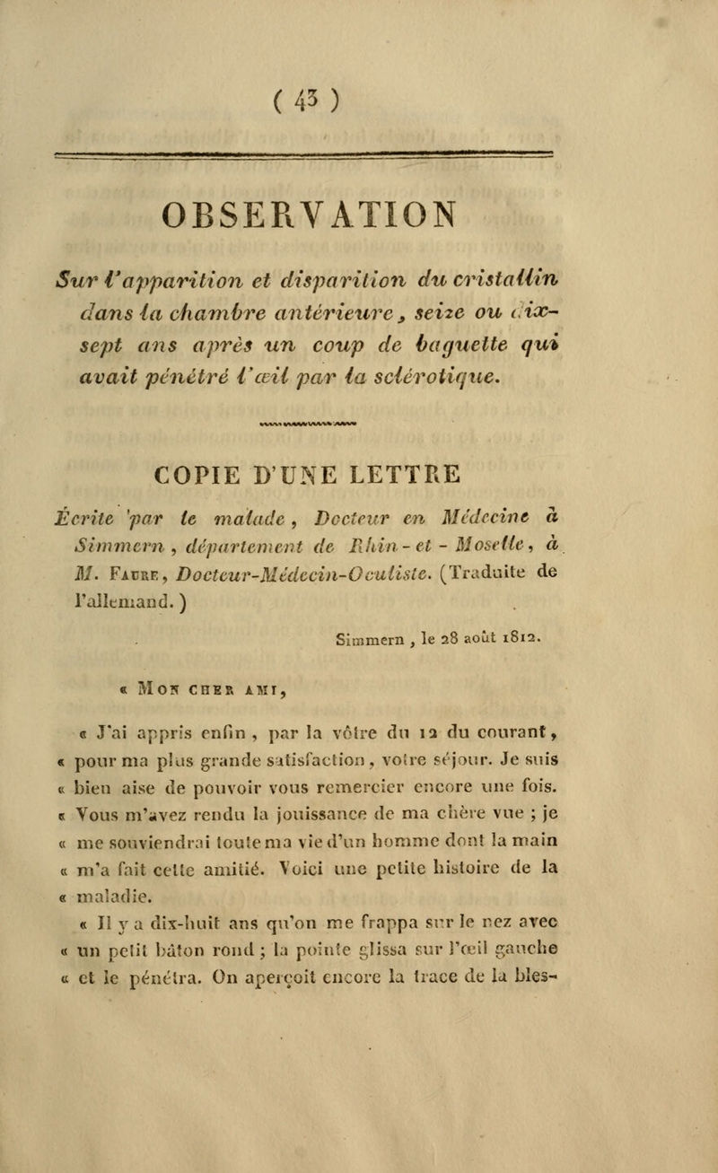 (45) OBSERVATION Sur Vapparition et disparition du cristallin dans (a chambre antérieure > seize ou c ix- sept ans après un coup de baguette qui avait pénétré l'œil par la sclérotique. )«MM(Wlvi/ COPIE D'UNE LETTRE Écrite 'far le malade, Docteur en Médecine à Simmern , département de Rhin - et - Moselle, à M. Facre, Docteur-Médecin-Oculisie. (Traduite de l'allemand. ) Simmern , le 28 août 1812. « Mon cher ami, c J'ai appris enfin , par la vôtre du 12 du courant, « pour ma plus grande satisfaction, voire séjour. Je suis « bien aise de pouvoir vous remercier encore une fois. « Yous m'avez rendu la jouissance de ma chère vue ; je « me souviendrai toute ma vie d'un homme dont la main « m'a fait celte amitié. Voici une petite histoire de la « maladie. « II y a dix-huit ans qu'on me frappa sur le nez avec « un peïil bâton rond ; la pointe glissa sur l'œil gauche « et le pénétra. On aperçoit encore la trace de la blés-