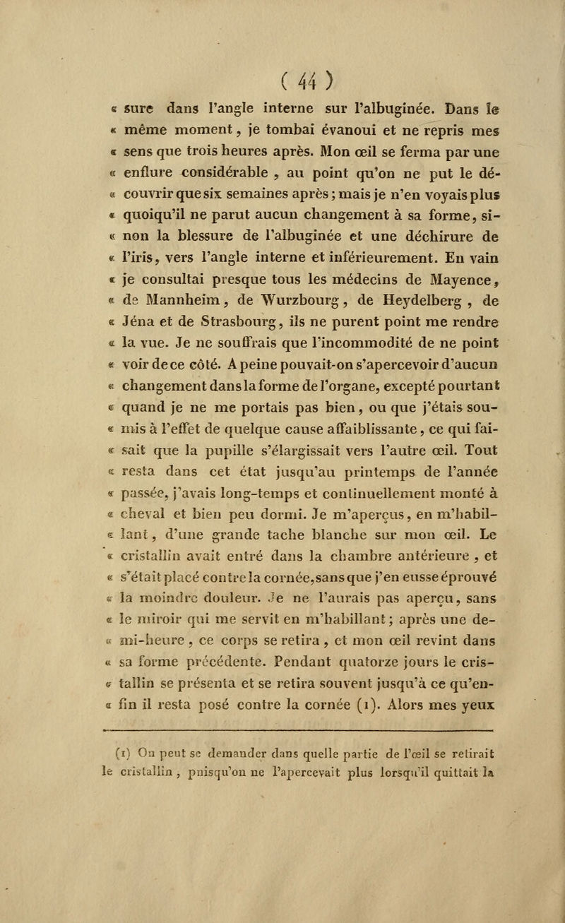 e sure dans l'angle interne sur Palbuginée. Dans î@ « même moment, je tombai évanoui et ne repris mes « sens que trois heures après. Mon œil se ferma par une « enflure considérable , au point qu'on ne put le dé- « couvrir que six semaines après ; mais je n'en voyais plus « quoiqu'il ne parut aucun changement à sa forme, si- te non la blessure de l'albuginée et une déchirure de * l'iris, vers l'angle interne et inférieurement. En vain « je consultai presque tous les médecins de Mayence, « ds Mannheim, de Wurzbourg, de Heydelberg , de a Jéna et de Strasbourg, ils ne purent point me rendre « la yuc Je ne souffrais que l'incommodité de ne point « voirdece côté. A peine pouvait-on s'apercevoir d'aucun « changement dans la forme de l'organe, excepté pourtant <f quand je ne me portais pas bien, ou que j'étais sou- « mis à l'effet de quelque cause affaiblissante, ce qui fai- « sait que la pupille s'élargissait vers l'autre œil. Tout * resta dans cet état jusqu'au printemps de l'année « passée, j'avais long-temps et continuellement monté à « cheval et bien peu dormi. Je m'aperçus, en m'habil- e Iant, d'une grande tache blanche sur mon œil. Le « cristallin avait entré dans la chambre antérieure , et e s'était placé contre la cornée,sansque j'en eusse éprouvé * la moindre douleur. Je ne l'aurais pas aperçu, sans « le miroir qui me servit en m'babillant; après une de- « mi-heure , ce corps se retira , et mon œil revint dans « sa forme précédente. Pendant quatorze jours le cris- es tailin se présenta et se retira souvent jusqu'à ce qu'en- « fin il resta posé contre la cornée (i). Alors mes yeux (i) Ou peut se demander dans quelle partie de l'œil se retirait le cristallin , pniscju'on ne l'apercevait plus lorsqu'il quittait la