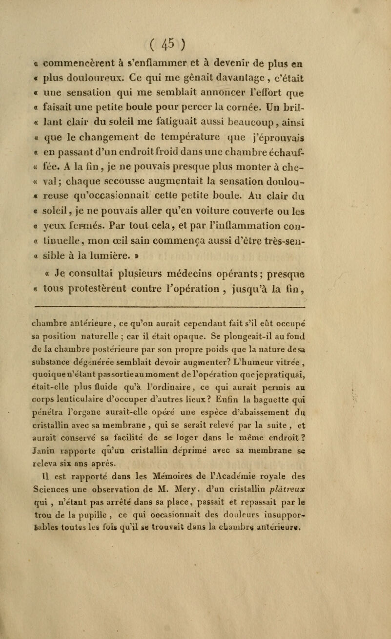 «i commencèrent à s'enflammer et à devenir de plus en « plus douloureux. Ce qui me gênait davantage , c'était « une sensation qui me semblait annoncer l'effort que « faisait une petite boule pour percer la cornée. Un bril- « lant clair du soleil me fatiguait aussi beaucoup, ainsi « que le changement de température que j'éprouvais « en passant d'un endroit froid dans une chambre échauf- « fée. A la fin, je ne pouvais presque plus monter à che- « val; chaque secousse augmentait la sensation doulou- « reuse qu'occasionnait cette petite boule. Au clair du « soleil, je ne pouvais aller qu'en voiture couverte ou les a yeux fermés. Par tout cela, et par l'inflammation con- « linuelle, mon œil sain commença aussi d'être très-sen- « sible à la lumière. » « Je consultai plusieurs médecins opérants ; presque « tous protestèrent contre l'opération , jusqu'à la fin, chambre antérieure, ce qu'on aurait cependant fait s'il eut occupé sa position naturelle ; car il était opaque. Se plongeait-il au fond de la chambre postérieure par son propre poids que la nature Je sa substance dégénérée semblait devoir augmenter? L'humeur vitrée , quoiquen'étantpassortieaumoment de l'opération quejepratiquai, était-elle plus fluide qu'à l'ordinaire, ce qui aurait permis au corps lenticulaire d'occuper d'autres lieux? Enfin la baguette qui pénétra l'organe aurait-elle opéré une espèce d'abaissement du cristallin avec sa membrane , qui se serait relevé par la suite , et aurait conservé sa facilité de se loger dans le même endroit? Janin rapporte qu'un cristallin déprimé avec sa membrane se releva six ans après. Il est rapporté dans les Mémoires de l'Académie royale des Sciences une observation de M. Mery. d'un cristallin plâtreux qui , n'étant pas arrêté dans sa place, passait et repassait par le trou de la pupille , ce qui ooeasionnait des douleurs insuppor- tables toutes les fois qu'il se trouvait dans la chambre antérieure.