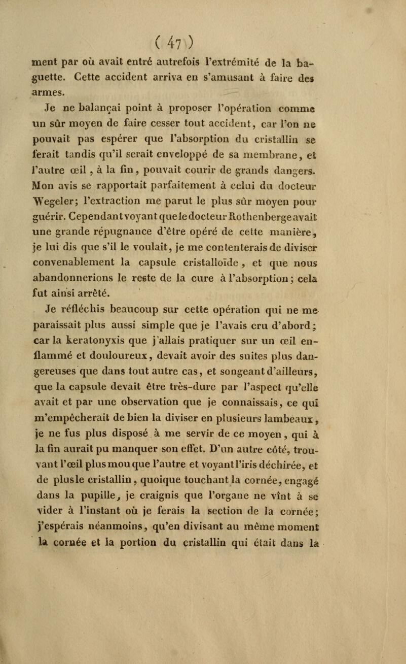 ment par où avait entré autrefois l'extrémité de la ba- guette. Cette accident arriva en s'amusant à faire des armes. Je ne balançai point à proposer l'opération comme un sûr moyen de faire cesser tout accident, car l'on ne pouvait pas espérer que l'absorption du cristallin se ferait tandis qu'il serait enveloppé de sa membrane, et l'autre œil, à la fin, pouvait courir de grands dangers. Mon avis se rapportait parfaitement à celui du docteur Wegeler; l'extraction me parut le plus sûr moyen pour guérir. Cependant voyant que le docteur Rothenberge avait une grande répugnance d'être opéré de cette manière, je lui dis que s'il le voulait, je me contenterais de diviser convenablement la capsule cristalloïde , et que nous abandonnerions le reste de la cure à l'absorption ; cela fut ainsi arrêté. Je réfléchis beaucoup sur cette opération qui ne me paraissait plus aussi simple que je l'avais cru d'abord; car la keratonyxis que j'allais pratiquer sur un œil en- flammé et douloureux, devait avoir des suites plus dan- gereuses que dans tout autre cas, et songeant d'ailleurs, que la capsule devait être très-dure par l'aspect qu'elle avait et par une observation que je connaissais, ce qui m'empêcherait de bien la diviser en plusieurs lambeaux, je ne fus plus disposé à me servir de ce moyen, qui à la fin aurait pu manquer son effet. D'un autre côté, trou- vant l'œil plus mou que l'autre et voyant l'iris déchirée, et de plus le cristallin, quoique touchant la cornée, engagé dans la pupille, je craignis que l'organe ne vînt à se vider à l'instant où je ferais la section de la cornée; j'espérais néanmoins, qu'en divisant au même moment la cornée et la portion du cristallin qui était dans la