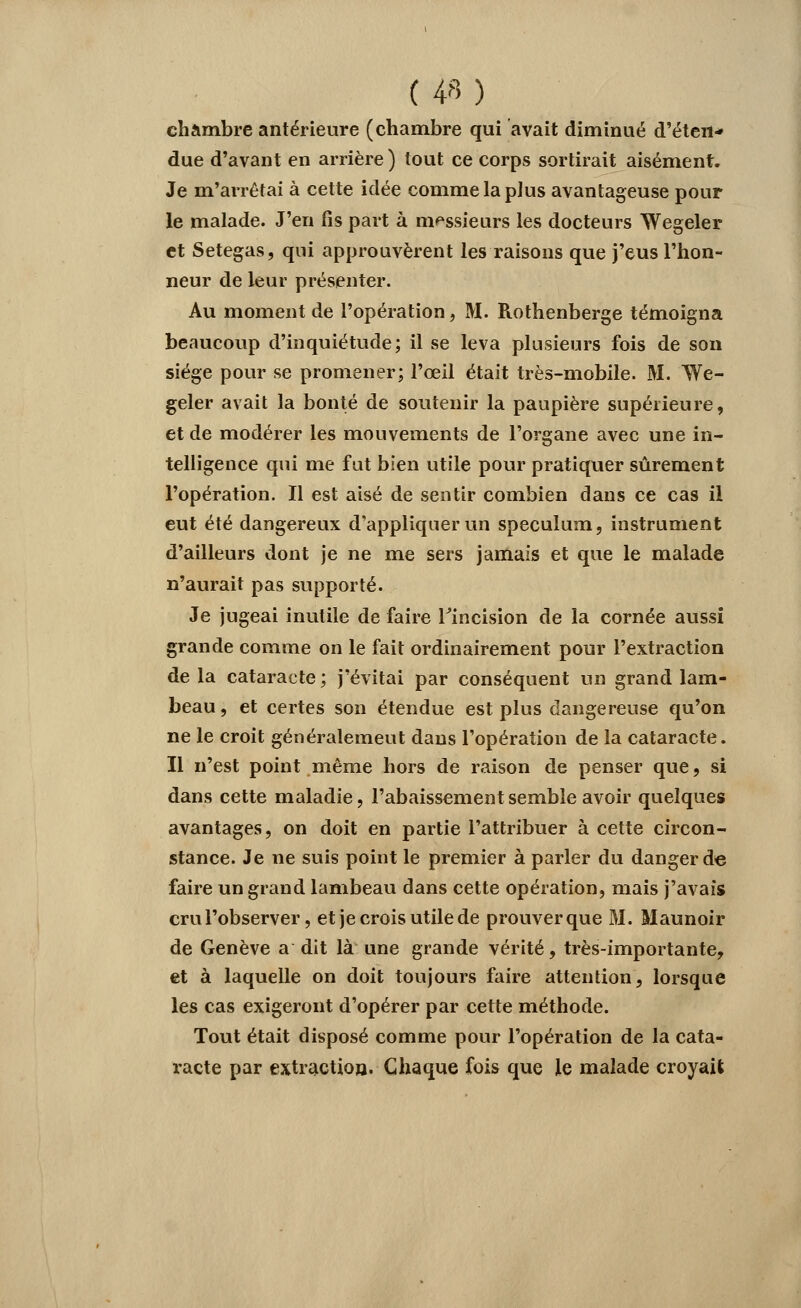 chambre antérieure (chambre qui avait diminué d'éten* due d'avant en arrière ) tout ce corps sortirait aisément. Je m'arrêtai à cette idée comme la plus avantageuse pour le malade. J'en fis part à messieurs les docteurs Wegeler et Setegas, qui approuvèrent les raisons que j'eus l'hon- neur de leur présenter. Au moment de l'opération, M. Rothenberge témoigna beaucoup d'inquiétude; il se leva plusieurs fois de son siège pour se promener; l'œil était très-mobile. M. We- geler avait la bonté de soutenir la paupière supérieure, et de modérer les mouvements de l'organe avec une in- telligence qui me fut bien utile pour pratiquer sûrement l'opération. Il est aisé de sentir combien dans ce cas il eut été dangereux d'appliquer un spéculum, instrument d'ailleurs dont je ne me sers jamais et que le malade n'aurait pas supporté. Je jugeai inutile de faire l'incision de la cornée aussi grande comme on le fait ordinairement pour l'extraction de la cataracte ; j'évitai par conséquent un grand lam- beau , et certes son étendue est plus dangereuse qu'on ne le croit généralement dans l'opération de la cataracte. Il n'est point même hors de raison de penser que, si dans cette maladie, l'abaissement semble avoir quelques avantages, on doit en partie l'attribuer à cette circon- stance. Je ne suis point le premier à parler du danger de faire un grand lambeau dans cette opération, mais j'avais crul'observer, et je crois utile de prouverque M. Maunoir de Genève a dit là une grande vérité, très-importante, et à laquelle on doit toujours faire attention, lorsque les cas exigeront d'opérer par cette méthode. Tout était disposé comme pour l'opération de la cata- racte par extraction. Chaque fois que le malade croyait