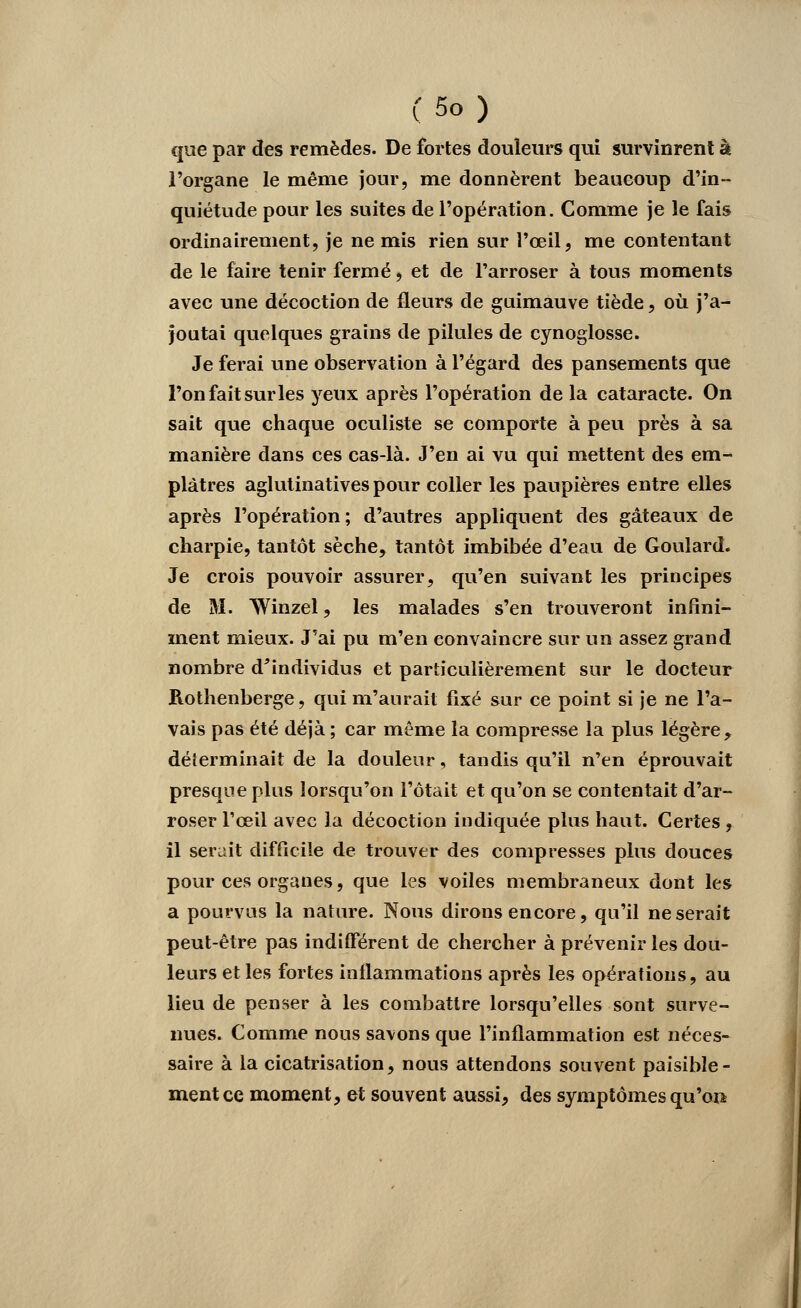 que par des remèdes. De fortes douleurs qui survinrent à l'organe le même jour, me donnèrent beaucoup d'in- quiétude pour les suites de l'opération. Comme je le fais ordinairement, je ne mis rien sur l'œil, me contentant de le faire tenir fermé, et de l'arroser à tous moments avec une décoction de fleurs de guimauve tiède, où j'a- joutai quelques grains de pilules de cynoglosse. Je ferai une observation à l'égard des pansements que l'on fait sur les yeux après l'opération de la cataracte. On sait que chaque oculiste se comporte à peu près à sa manière dans ces cas-là. J'en ai vu qui mettent des em- plâtres aglutinativespour coller les paupières entre elles après l'opération; d'autres appliquent des gâteaux de charpie, tantôt sèche, tantôt imbibée d'eau de Goulard. Je crois pouvoir assurer, qu'en suivant les principes de M. Winzel, les malades s'en trouveront infini- ment mieux. J'ai pu m'en convaincre sur un assez grand nombre d'individus et particulièrement sur le docteur Rothenberge, qui m'aurait fixé sur ce point si je ne l'a- vais pas été déjà ; car même la compresse la plus légère, déterminait de la douleur, tandis qu'il n'en éprouvait presque plus lorsqu'on l'ôtait et qu'on se contentait d'ar- roser l'œil avec la décoction indiquée plus haut. Certes , il serait difficile de trouver des compresses plus douces pour ces organes, que les voiles membraneux dont les a pourvus la nature. Nous dirons encore, qu'il ne serait peut-être pas indifférent de chercher à prévenir les dou- leurs et les fortes inflammations après les opérations, au lieu de penser à les combattre lorsqu'elles sont surve- nues. Comme nous savons que l'inflammation est néces- saire à la cicatrisation, nous attendons souvent paisible- ment ce moment, et souvent aussi, des symptômes qu'on