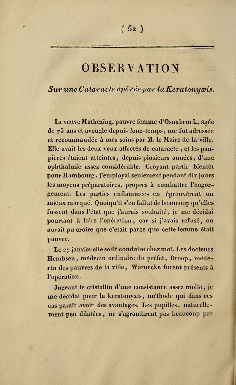 (5â) OBSERVATION Sur une Cataracte opérée par la Keratonyxis. La. veuve Mathezïng, pauvre femme d'Osnabruck, âgée de 75 ans et aveugle depuis long-temps, me fui adressée et recommandée à mes soins par M. le Maire de la ville. Elle avait les deux yeux affectés de cataracte , et les pau- pières étaient atteintes, depuis plusieurs années, d'une ophthalmie assez considérable. Croyant partir bientôt pour Hambourg, j'employai seulement pendant dix jours les moyens préparatoires, propres à combattre l'engor- gement. Les parties enflammées en éprouvèrent un mieux marqué. Quoiqu'il s*en fallut de beaucoup qu'elles fussent dans l'état que j'aurais souhaité, je me décidai pourtant à faire l'opération, car si j'avais refusé, on aurait pu croire que c'était parce que cette femme était pauvre. Le 27 janvier elle se fit conduire chez moi. Les docteurs Hembsen, médecin ordinaire du préfet, Droop, méde- cin des pauvres de la ville, Warnecke furent présents à l'opération. Jugeant le cristallin d'une consistance assez molle, je me décidai pour la keratonyxis, méthode qui dans ces cas paraît avoir des avantages. Les pupilles, naturelle- ment peu dilatées, ne s'agrandirent pas beaucoup par