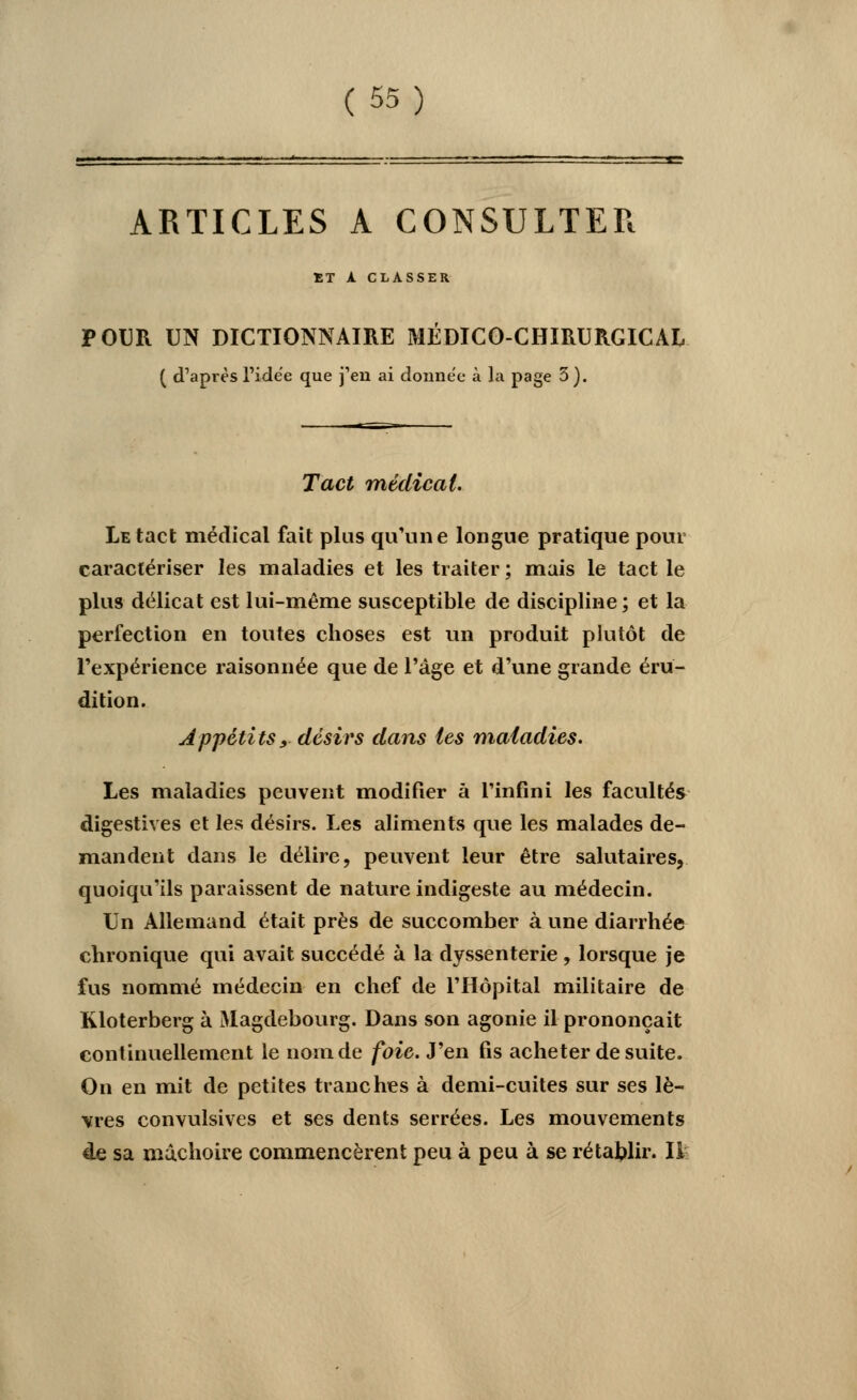 ARTICLES A CONSULTER ET A. CLASSER POUR UN DICTIONNAIRE MÉDICO-CHIRURGICAL ( d'après l'idée que j'en ai donnée à la page 5). Tact médical. Le tact médical fait plus qu'une longue pratique pour caractériser les maladies et les traiter ; mais le tact le plus délicat est lui-même susceptible de discipline ; et la perfection en toutes choses est un produit plutôt de l'expérience raison née que de l'âge et d'une grande éru- dition. Appétits, désirs dans tes maladies. Les maladies peuvent modifier à l'infini les facultés digestives et les désirs. Les aliments que les malades de- mandent dans le délire, peuvent leur être salutaires, quoiqu'ils paraissent de nature indigeste au médecin. Un Allemand était près de succomber à une diarrhée chronique qui avait succédé à la dyssenterie , lorsque je fus nommé médecin en chef de l'Hôpital militaire de Kloterberg à Magdebourg. Dans son agonie il prononçait continuellement le nom de foie. J'en fis acheter de suite. On en mit de petites tranches à demi-cuites sur ses lè- vres convulsives et ses dents serrées. Les mouvements de sa mâchoire commencèrent peu à peu à se rétablir. Il