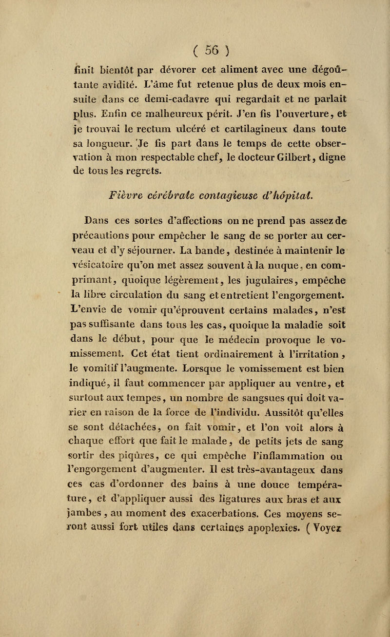 finit bientôt par dévorer cet aliment avec une dégoû- tante avidité. L'âme fut retenue plus de deux mois en- suite dans ce demi-cadavre qui regardait et ne parlait plus. Enfin ce malheureux périt. J'en fis l'ouverture, et je trouvai le rectum ulcéré et cartilagineux dans toute sa longueur. Je fis part dans le temps de cette obser- vation à mon respectable chef, le docteur Gilbert, digne de tous les regrets. Fièvre cévébrate contagieuse d'hopitat. Dans ces sortes d'affections on ne prend pas assez de précautions pour empêcher le sang de se porter au cer- veau et d'y séjourner. La bande, destinée à maintenir le vésicatoire qu'on met assez souvent à la nuque, en com- primant, quoique légèrement, les jugulaires, empêche la libre circulation du sang et entretient l'engorgement. L'envie de vomir qu'éprouvent certains malades, n'est pas suffisante dans tous les cas, quoique la maladie soit dans le début, pour que le médecin provoque le vo- missement. Cet état tient ordinairement à l'irritation, le vomitif l'augmente. Lorsque le vomissement est bien indiqué, il faut commencer par appliquer au ventre, et surtout aux tempes, un nombre de sangsues qui doit va- rier en raison de la force de l'individu. Aussitôt qu'elles se sont détachées, on fait vomir, et l'on voit alors à chaque effort que fait le malade, de petits jets de sang sortir des piqûres, ce qui empêche l'inflammation ou l'engorgement d'augmenter. Il est très-avantageux dans ces cas d'ordonner des bains à une douce tempéra- ture, et d'appliquer aussi des ligatures aux bras et aux jambes, au moment des exacerbations. Ces moyens se- ront aussi fort utiles dans certaines apoplexies. ( Voyez