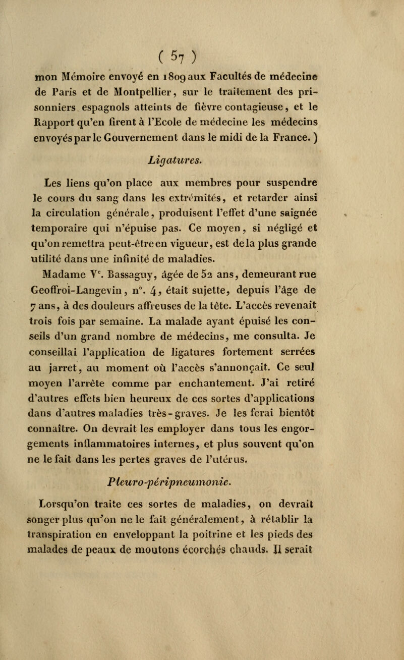 mon Mémoire envoyé en 1809 aux Facultés de médecine de Paris et de Montpellier, sur le traitement des pri- sonniers espagnols atteints de fièvre contagieuse, et le Rapport qu'en firent à l'Ecole de médecine les médecins envoyés par le Gouvernement dans le midi de la France. ) Ligatures. Les liens qu'on place aux membres pour suspendre le cours du sang dans les extrémités, et retarder ainsi la circulation générale, produisent l'effet d'une saignée temporaire qui n'épuise pas. Ce moyen, si négligé et qu'on remettra peut-êtreen vigueur, est delà plus grande utilité dans une infinité de maladies. Madame Ve. Bassaguy, âgée de 52 ans, demeurant rue Geoffroi-Langevin, n6. 4> était sujette, depuis l'âge de 7 ans, à des douleurs affreuses de la tête. L'accès revenait trois fois par semaine. La malade ayant épuisé les con- seils d'un grand nombre de médecins, me consulta. Je conseillai l'application de ligatures fortement serrées au jarret, au moment où l'accès s'annonçait. Ce seul moyen l'arrête comme par enchantement. J'ai retiré d'autres effets bien heureux de ces sortes d'applications dans d'autres maladies très-graves. Je les ferai bientôt connaître. On devrait les employer dans tous les engor- gements inflammatoires internes, et plus souvent qu'on ne le fait dans les pertes graves de l'utérus. Pieuro-péripneumonie. Lorsqu'on traite ces sortes de maladies, on devrait songer plus qu'on ne le fait généralement, à rétablir la transpiration en enveloppant la poitrine et les pieds des malades de peaux de moutons écorch^s chauds. Il serait