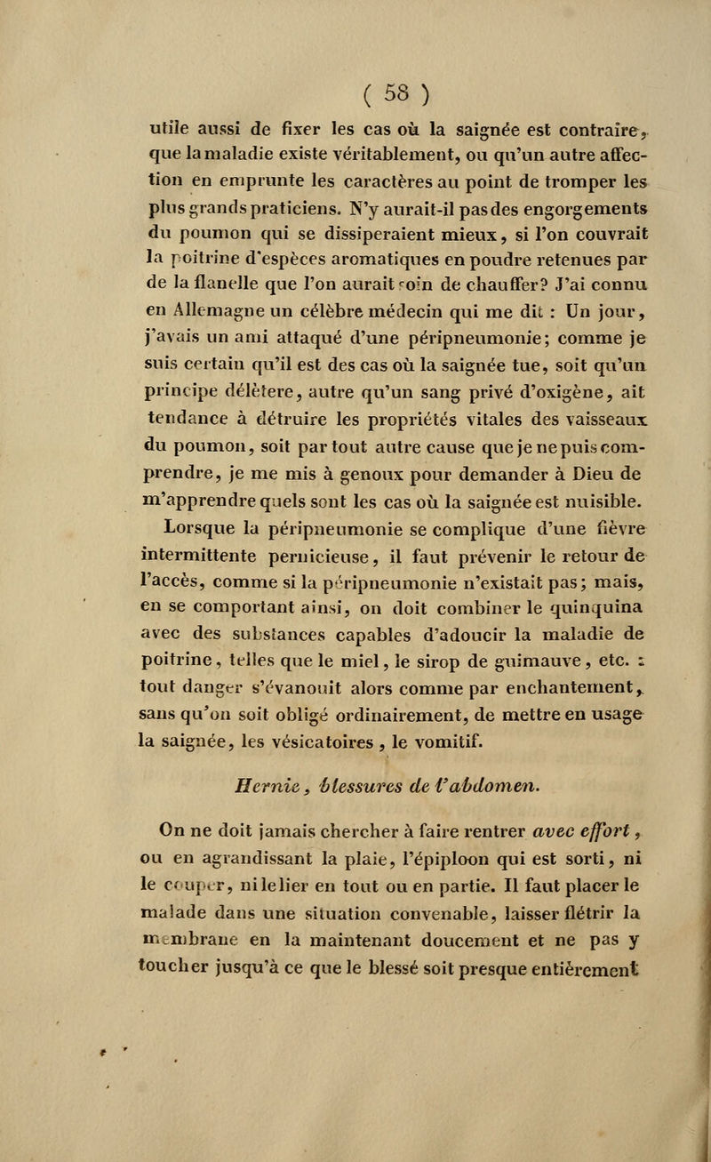 ( 53) utile aussi de fixer les cas où la saignée est contraire, que la maladie existe véritablement, ou qu'un autre affec- tion en emprunte les caractères au point de tromper les plus grands praticiens. N'y aurait-il pasdes engorgements du poumon qui se dissiperaient mieux, si l'on couvrait la poitrine d'espèces aromatiques en poudre retenues par de la flanelle que l'on aurait ^oin de chauffer? J'ai connu en Allemagne un célèbre médecin qui me dit : Un jour, j'avais un ami attaqué d'une péripneumonie ; comme je suis certain qu'il est des cas où la saignée tue, soit qu'un principe délétère, autre qu'un sang privé d'oxigène, ait tendance à détruire les propriétés vitales des vaisseaux du poumon, soit partout autre cause que je ne puis com- prendre, je me mis à genoux pour demander à Dieu de m'apprendre quels sont les cas où la saignée est nuisible. Lorsque la péripneumonie se complique d'une fièvre intermittente pernicieuse, il faut prévenir le retour de l'accès, comme si la péripneumonie n'existait pas; mais, en se comportant ainsi, on doit combiner le quinquina avec des substances capables d'adoucir la maladie de poitrine, telles que le miel, le sirop de guimauve, etc. z tout danger s'évanouit alors comme par enchantement, sans qu'on soit obligé ordinairement, de mettre en usage la saignée, les vésicatoires, le vomitif. Hernie, blessures de Vabdomen. On ne doit jamais chercher à faire rentrer avec effort, ou en agrandissant la plaie, Pépiploon qui est sorti, ni le c< uper, nilelier en tout ou en partie. Il faut placer le maîade dans une situation convenable, laisser flétrir la membrane en la maintenant doucement et ne pas y toucher jusqu'à ce que le blessé soit presque entièrement