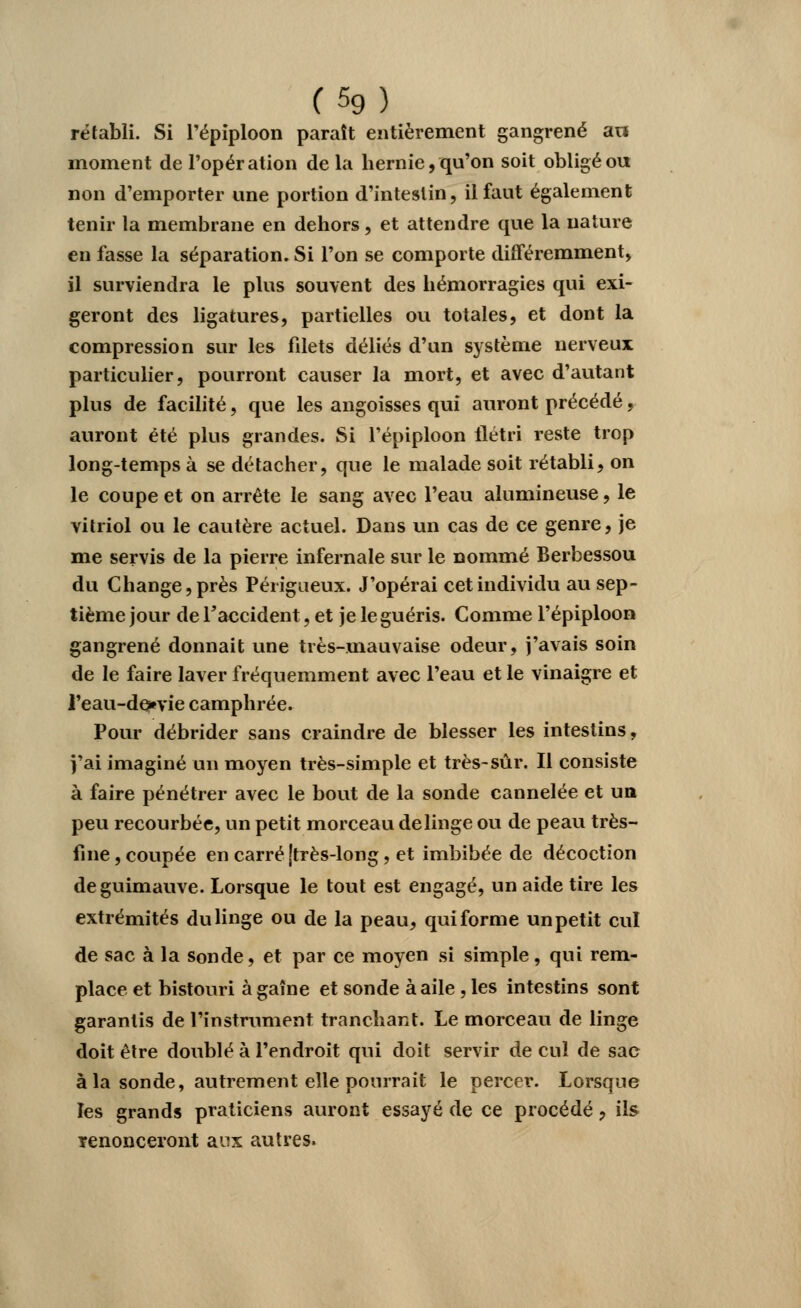 rétabli. Si l'épiploon paraît entièrement gangrené an moment de l'opération de la hernie, qu'on soit obligé ou non d'emporter une portion d'intestin, il faut également tenir la membrane en dehors, et attendre que la nature en fasse la séparation. Si l'on se comporte différemment, il surviendra le plus souvent des hémorragies qui exi- geront des ligatures, partielles ou totales, et dont la compression sur les filets déliés d'un système nerveux particulier, pourront causer la mort, et avec d'autant plus de facilité, que les angoisses qui auront précédé, auront été plus grandes. Si l'épiploon flétri reste trop long-temps à se détacher, que le malade soit rétabli, on le coupe et on arrête le sang avec l'eau alumineuse, le vitriol ou le cautère actuel. Dans un cas de ce genre, je me servis de la pierre infernale sur le nommé Berbessou du Change, près Périgaeux. J'opérai cet individu au sep- tième jour de l'accident, et je le guéris. Comme l'épiploon gangrené donnait une très-mauvaise odeur, j'avais soin de le faire laver fréquemment avec l'eau et le vinaigre et ]'eau-de»vie camphrée. Pour débrider sans craindre de blesser les intestins, j'ai imaginé un moyen très-simple et très-sûr. Il consiste à faire pénétrer avec le bout de la sonde cannelée et un peu recourbée, un petit morceau de linge ou de peau très- fine , coupée en carré [très-long, et imbibée de décoction de guimauve. Lorsque le tout est engagé, un aide tire les extrémités du linge ou de la peau, qui forme un petit cul de sac à la sonde, et par ce moyen si simple, qui rem- place et bistouri àgaîne et sonde à aile , les intestins sont garantis de l'instrument tranchant. Le morceau de linge doit être doublé à l'endroit qui doit servir de cul de sac à la sonde, autrement elle pourrait le percer. Lorsque les grands praticiens auront essayé de ce procédé, ils renonceront aux autres.