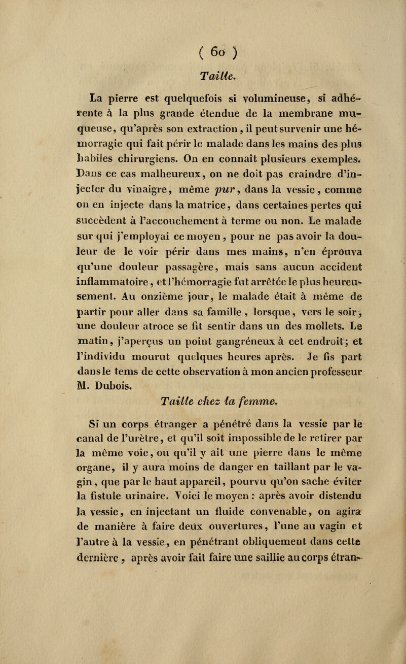 Taille. La pierre est quelquefois si volumineuse, si adhé- rente à la plus grande étendue de la membrane mu- queuse, qu'après son extraction, il peut survenir une hé- morragie qui fait périr le malade dans les mains des plus habiles chirurgiens. On en connaît plusieurs exemples. Bans ce cas malheureux, on ne doit pas craindre d'in- jecter du vinaigre, même pur, dans la vessie, comme on en injecte dans la matrice, dans certaines pertes qui succèdent à l'accouchement à terme ou non. Le malade sur qui j'employai ce moyen, pour ne pas avoir la dou- leur de le voir périr dans mes mains, n'en éprouva qu'une douleur passagère, mais sans aucun accident inflammatoire, et l'hémorragie fut arrêtée le plus heureu> sèment. Au onzième jour, le malade était à même de partir pour aller dans sa famille, lorsque, vers le soir, une douleur atroce se fit sentir dans un des mollets. Le matin, j'aperçus un point gangreneux à cet endroit; et l'individu mourut quelques heures après. Je fis part dans le tems de cette observation à mon ancien professeur M. Dubois. Taille chez la femme. Si un corps étranger a pénétré dans la vessie par le canal de l'urètre, et qu'il soit impossible de le retirer par la même voie, ou qu'il y ait une pierre dans le même organe, il y aura moins de danger en taillant par le va- gin, que par le haut appareil, pourvu qu'on sache éviter la fistule urinaire. Voici le moyen : après avoir distendu la vessie, en injectant un fluide convenable, on agira de manière à faire deux ouvertures, l'une au vagin et l'autre à la vessie, en pénétrant obliquement dans cette dernière ? après avoir fait faire une saillie au corps élran^