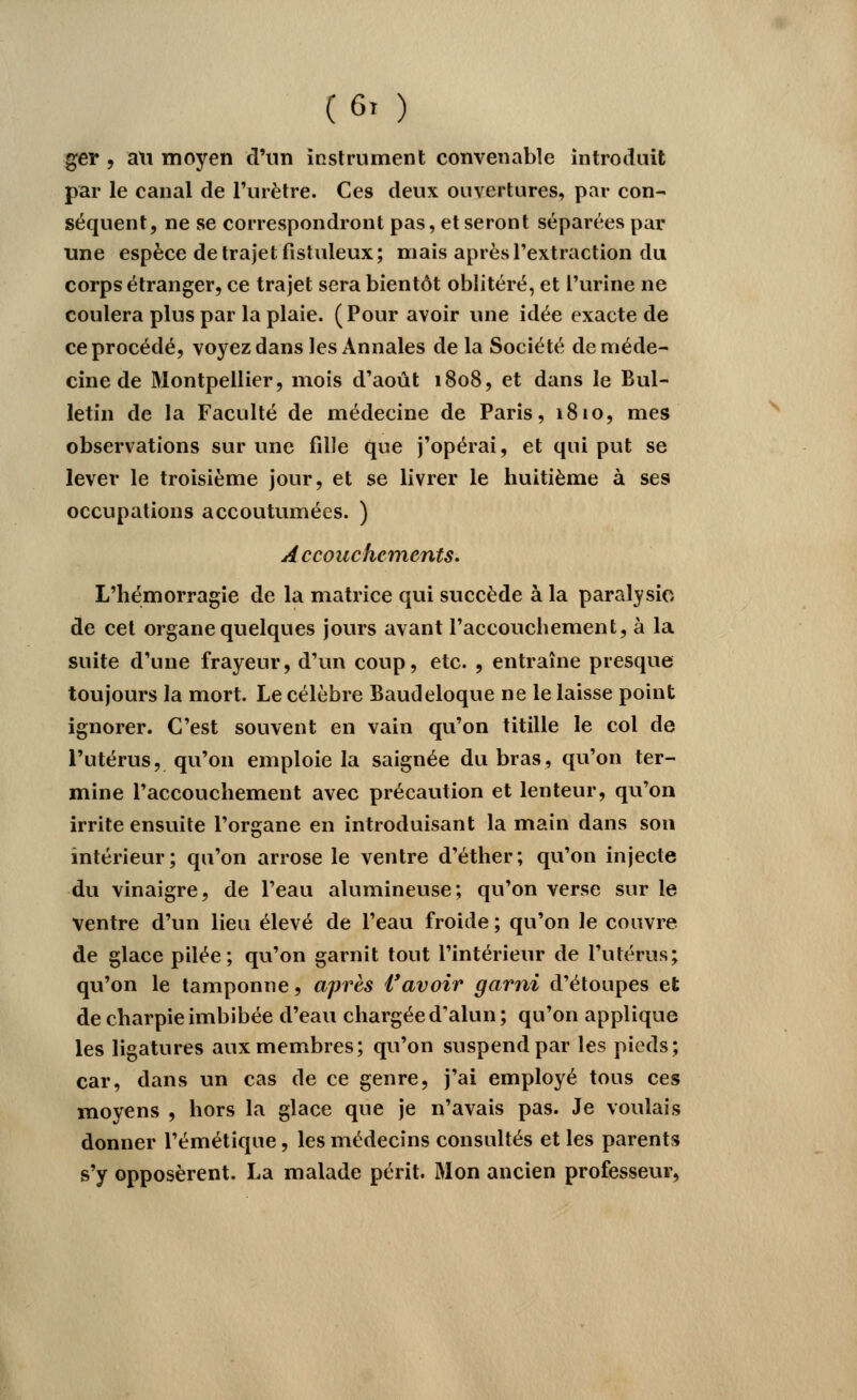 ger , an moyen d'un instrument convenable introduit par le canal de l'urètre. Ces deux ouvertures, par con- séquent, ne se correspondront pas, et seront séparées par une espèce de trajet fistuleux; mais après l'extraction du corps étranger, ce trajet sera bientôt oblitéré, et l'urine ne coulera plus par la plaie. (Pour avoir une idée exacte de ce procédé, voyez dans les Annales de la Société de méde- cine de Montpellier, mois d'août 1808, et dans le Bul- letin de la Faculté de médecine de Paris, 1810, mes observations sur une fille que j'opérai, et qui put se lever le troisième jour, et se livrer le huitième à ses occupations accoutumées. ) Accouchements. L'hémorragie de la matrice qui succède à la paralysie de cet organe quelques jours avant l'accouchement, à la suite d'une frayeur, d'un coup, etc. , entraîne presque toujours la mort. Le célèbre Baudeloque ne le laisse point ignorer. C'est souvent en vain qu'on titille le col de l'utérus, qu'on emploie la saignée du bras, qu'on ter- mine l'accouchement avec précaution et lenteur, qu'on irrite ensuite l'organe en introduisant la main dans son intérieur; qu'on arrose le ventre d'éther; qu'on injecte du vinaigre, de l'eau alumineuse; qu'on verse sur le ventre d'un lieu élevé de l'eau froide ; qu'on le couvre de glace pilée; qu'on garnit tout l'intérieur de l'utérus; qu'on le tamponne, après l'avoir garni d'étoupes et de charpie imbibée d'eau chargée d'alun ; qu'on applique les ligatures aux membres; qu'on suspend par les pieds; car, dans un cas de ce genre, j'ai employé tous ces moyens , hors la glace que je n'avais pas. Je voulais donner l'émétique, les médecins consultés et les parents s'y opposèrent. La malade périt. Mon ancien professeur,