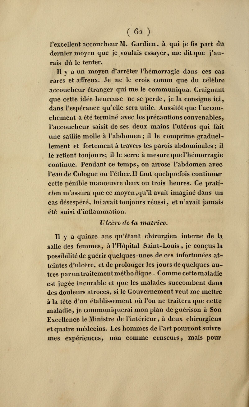 («i ) fexcellent accoucheur M. Gardien, à qui je fis part chi dernier moyen que je voulais essayer, me dit que j'au- rais dû le tenter. Il y a un moyen d'arrêter l'hémorragie dans ces cas rares et affreux. Je ne le crois connu que du célèbre accoucheur étranger qui me le communiqua. Craignant que cette idée heureuse ne se perde, je la consigne ici, dans l'espérance qu'elle sera utile. Aussitôt que l'accou- chement a été terminé avec les précautions convenables, l'accoucheur saisit de ses deux mains l'utérus qui fait une saillie molle à l'abdomen ; il le comprime graduel- lement et fortement à travers les parois abdominales ; il le retient toujours; il le serre à mesure que l'hémorragie continue. Pendant ce temps, on arrose l'abdomen avec l'eau de Cologne ou l'éther.Il faut quelquefois continuer cette pénible manœuvre deux ou trois heures. Ce prati- cien m'assura que ce moyen,qu'il avait imaginé dans un cas désespéré, lui avait toujours réussi, et n'avait jamais été suivi d'inflammation. Ulcère de ta matrice. Il y a quinze ans qu'étant chirurgien interne de la salle des femmes, à l'Hôpital Saint-Louis , je conçus la possibilité de guérir quelques-unes de ces infortunées at- teintes d'ulcère, et de prolonger les jours de quelques au- tres par un traitement méthodique . Comme cette maladie est jugée incurable et que les malades succombent dans des douleurs atroces, si le Gouvernement veut me mettre à la tête d'un établissement où l'on ne traitera que cette maladie, je communiquerai mon plan de guérison à Son Excellence le Ministre de l'intérieur, à deux chirurgiens et quatre médecins. Les hommes de l'art pourront suivre mes expériences, non comme censeurs, mais pour