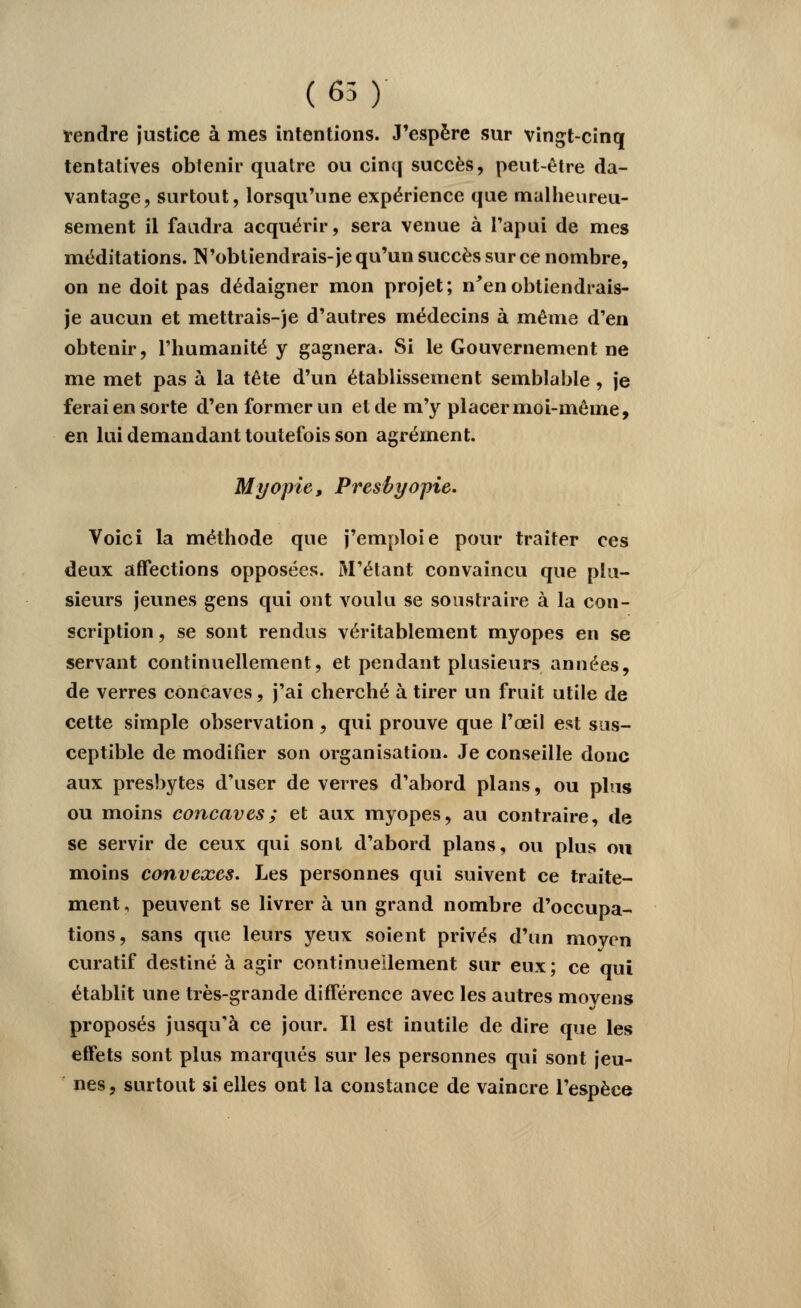 (65) rendre justice à mes intentions. J'espère sur vingt-cinq tentatives obtenir quatre ou cinq succès, peut-être da- vantage, surtout, lorsqu'une expérience que malheureu- sement il faudra acquérir, sera venue à l'apui de mes méditations. N'obtiendrais-je qu'un succès sur ce nombre, on ne doit pas dédaigner mon projet; n'enobtiendrais- je aucun et mettrais-je d'autres médecins à même d'en obtenir, l'humanité y gagnera. Si le Gouvernement ne me met pas à la tête d'un établissement semblable, je ferai en sorte d'en former un et de m'y placer moi-même, en lui demandant toutefois son agrément. Myopie, Presbyopie. Voici la méthode que j'emploie pour traiter ces deux affections opposées. M'étant convaincu que plu- sieurs jeunes gens qui ont voulu se soustraire à la con- scription , se sont rendus véritablement myopes en se servant continuellement, et pendant plusieurs années, de verres concaves, j'ai cherché à tirer un fruit utile de cette simple observation, qui prouve que l'oeil est sus- ceptible de modifier son organisation. Je conseille donc aux presbytes d'user de verres d'abord plans, ou plus ou moins concaves; et aux myopes, au contraire, de se servir de ceux qui sont d'abord plans, ou plus ou moins convexes. Les personnes qui suivent ce traite- ment, peuvent se livrer à un grand nombre d'occupa- tions, sans que leurs yeux soient privés d'un moyen curatif destiné à agir continuellement sur eux ; ce qui établit une très-grande différence avec les autres moyens proposés jusqu'à ce jour. Il est inutile de dire que les effets sont plus marqués sur les personnes qui sont jeu- nes, surtout si elles ont la constance de vaincre l'espèce