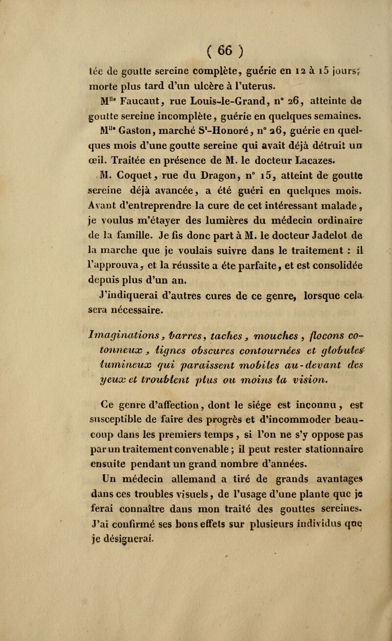 tée de goutte sereine complète, guérie en 12 a i5 jours; morte plus tard d'un ulcère à l'utérus. M1Ie Faucaut, rue Louis-le-Grand, n° 26, atteinte de goutte sereine incomplète, guérie en quelques semaines. M11' Gaston, marché S'-Honoré, n° 26, guérie en quel- ques mois d'une goutte sereine qui avait déjà détruit un œil. Traitée en présence de M. le docteur Lacazes. M. Coquet, rue du Dragon, n° i5, atteint de goutte sereine déjà avancée, a été guéri en quelques mois. Avant d'entreprendre la cure de cet intéressant malade, je voulus m'étayer des lumières du médecin ordinaire de la famille. Je fis donc part à M. le docteur Jadelot de la marche que je voulais suivre dans le traitement : il l'approuva, et la réussite a été parfaite, et est consolidée depuis plus d'un an. J'indiquerai d'autres cures de ce genre, lorsque cela sera nécessaire. Imaginations s havres, taches 9 mouches , flocons co- tonneux , lignes obscures contournées et globules lumineux qui paraissent mobiles au-devant des yeux et troublent plus ou moins la vision. Ce genre d'affection, dont le siège est inconnu, est susceptible de faire des progrès et d'incommoder beau- coup dans les premiers temps , si l'on ne s'y oppose pas par un traitement convenable; il peut rester stationnaire ensuite pendant un grand nombre d'années. Un médecin allemand a tiré de grands avantages dans ces troubles visuels, de l'usage d'une plante que jç ferai connaître dans mon traité des gouttes sereines. J'ai confirmé ses bons effets sur plusieurs individus qae je désignerai.