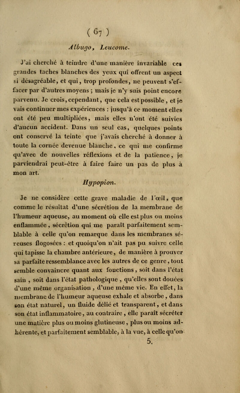Albugo, Leucome. J'ai cherché à teindre d'une manière invariable cet grandes taches blanches des yeux qui offrent un aspect si désagréable, et qui, trop profondes, ne peuvent s'ef- facer par d'autres moyens ; mais je n'y suis point encore parvenu. Je crois, cependant, que cela est possible, et je vais continuer mes expériences : jusqu'à ce moment elles ont été peu multipliées, mais elles n'ont été suivies d'aucun accident. Dans un seul cas, quelques points ont conservé la teinte que j'avais cherché à donner à toute la cornée devenue blanche, ce qui me confirme qu'avec de nouvelles réflexions et de la patience, je parviendrai peut-être à faire faire un pas de plus à mon art. Hypopion. Je ne considère cette grave maladie de l'œil, que comme le résultat d'une sécrétion de la membrane de l'humeur aqueuse, au moment où elle est plus ou moins enflammée, sécrétion qui me paraît parfaitement sem- blable à celle qu'on remarque dans les membranes sé- reuses flogosées : et quoiqu'on n'ait pas pu suivre celle qui tapisse la chambre antérieure, de manière à prouver sa parfaite ressemblance avec les autres de ce genre, tout semble convaincre quant aux fonctions, soit dans l'état sain , soit dans l'état pathologique , qu'elles sont douées d'une même organisation , d'une même vie. En eifet, la membrane de l'humeur aqueuse exhale et absorbe, dans son état naturel, un fluide délié et transparent, et dans son état inflammatoire, au contraire , elle paraît sécréter une matière plus ou moins glutineuse, plus ou moins ad- hérente, et parfaitement semblable, à la vue, à celle qu'on 5.