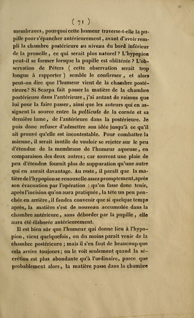 (v ) membranes, pourquoi cette humeur traverse-t-elle la pu- pille pour s'épancher antérieurement, avant d'avoir rem- pli la chambre postérieure au niveau du bord inférieur de la prunelle , ce qui serait plus naturel ? L'hypopion peut-il se former lorsque la pupille est oblitérée ? L'ob- servation de Péters ( cette observation serait trop longue à rapporter ) semble le confirmer , et alors peut-on dire que l'humeur vient de la chambre posté- rieure? Si Scarpa fait passer la matière de la chambre postérieure dans l'antérieure, j'ai autant de raisons que lui pour la faire passer, ainsi que les auteurs qui en as- signent la source entre la pellicule de la cornée et sa dernière lame, de l'antérieure dans la postérieure. Je puis donc refuser d'admettre son idée jusqu'à ce qu'il ait prouvé qu'elle est incontestable. Pour combattre la mienne, il serait inutile de vouloir se rejeter sur le peu d'étendue de la membrane de l'humeur aqueuse, en comparaison des deux autres ; car souvent une plaie de peu d'étendue fournit plus de suppuration qu'une autre qui en aurait davantage. Au reste, il paraît que la ma- tière de l'hypopion se renouvelle assez promptement, après son évacuation par l'opération : qu'on fasse donc tenir, après l'incision qu'on aura pratiquée, la tête un peu pen- chée en arrière, il faudra convenir que si quelque temps après, la matière s'est de nouveau accumulée dans la chambre antérieure, sans déborder par la pupille , elle aura été élaborée antérieurement. Il est bien sûr que l'humeur qui donne lieu à l'hypo- pion, vient quelquefois, ou du moins paraît venir de la chambre postérieure ; mais il s'en faut de beaucoup que cela arrive toujours ; on le voit seulement quand la sé- crétion est plus abondante qu'à l'ordinaire, parce que probablement alors, la matière passe dans la chambre