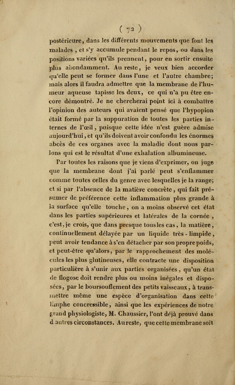 postérieure, dans les différents mouvements que font les malades , et s'y accumule pendant le repos, ou dans les positions variées qu'ils prennent, pour en sortir ensuite plus abondamment. Au reste, je veux bien accorder qu'elle peut se former dans l'une et l'autre chambre; mais alors il faudra admettre que la membrane de l'hu- meur aqueuse tapisse les deux, ce qui n'a pu être en- core démontré. Je ne chercherai point ici à combattre l'opinion des auteurs qui avaient pensé que Thypopion était formé par la suppuration de toutes les parties in- ternes de l'œil, puisque cette idée n'est guère admise aujourd'hui, et qu'ils doivent avoir confondu les énormes abcès de ces organes avec la maladie dont nous par- lons qui est le résultat d'une exhalation albumineuse. Par toutes les raisons que je viens d'exprimer, on juge que la membrane dont j'ai parlé peut s'enflammer comme toutes celles du genre avec lesquelles je la range; et si par l'absence de la matière concrète, qui fait pré- sumer de préférence cette inflammation plus grande à ia surface qu'elle touche, on a moins observé cet état dans les parties supérieures et latérales de la cornée , c'est, je crois, que dans presque tous les cas, la matière, continuellement délayée par un liquide très - limpide, peut avoir tendance à s'en détacher par son propre poids, et peut-être qu'alors, par le rapprochement des molé- cules les plus glutineuses, elle contracte une disposition particulière à s'unir aux parties organisées, qu'un état de flogose doit rendre plus ou moins inégales et dispo- sées, par le boursouflement des petits vaisseaux, à trans- mettre même une espèce d'organisation dans cette iùnphe concressible, ainsi que les expériences de notre grand physiologiste, M. Chaussier, l'ont déjà prouvé dans d autres circonstances, Au reste, que cette membrane soit