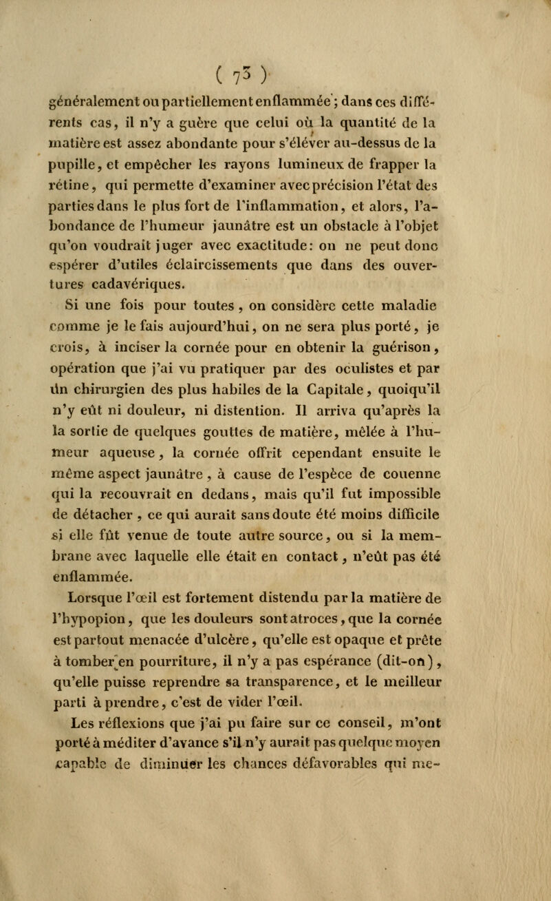 (75) généralement ou partiellement enflammée ; dans ces diffé- rents cas, il n'y a guère que celui où la quantité de la matière est assez abondante pour s'élever au-dessus de la pupille, et empêcher les rayons lumineux de frapper la rétine, qui permette d'examiner avec précision l'état des parties dans le plus fort de l'inflammation, et alors, l'a- bondance de l'humeur jaunâtre est un obstacle à l'objet qu'on voudrait j uger avec exactitude : on ne peut donc espérer d'utiles éclaircissements que dans des ouver- tures cadavériques. Si une fois pour toutes , on considère cette maladie comme je le fais aujourd'hui, on ne sera plus porté, je crois, à inciser la cornée pour en obtenir la guérison, opération que j'ai vu pratiquer par des oculistes et par lin chirurgien des plus habiles de la Capitale, quoiqu'il n'y eût ni douleur, ni distention. Il arriva qu'après la la sortie de quelques gouttes de matière, mêlée à l'hu- meur aqueuse, la cornée offrit cependant ensuite le même aspect jaunâtre , à cause de l'espèce de couenne qui la recouvrait en dedans, mais qu'il fut impossible de détacher , ce qui aurait sans doute été moins difficile si elle fût venue de toute autre source, ou si la mem- brane avec laquelle elle était en contact, n'eût pas été enflammée. Lorsque l'œil est fortement distendu par la matière de l'hypopion, que les douleurs sont atroces, que la cornée est partout menacée d'ulcère, qu'elle est opaque et prête à tomber^en pourriture, il n'y a pas espérance (dit-on), qu'elle puisse reprendre sa transparence, et le meilleur parti à prendre, c'est de vider l'œil. Les réflexions que j'ai pu faire sur ce conseil, m'ont porté à méditer d'avance s'il n'y aurait pas quelque moyen capable de diminuer les chances défavorables qui me-