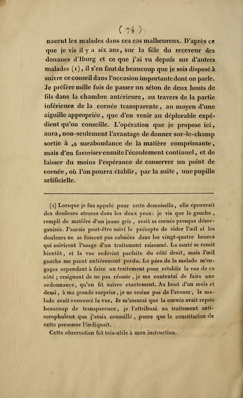 nacent les malades dans ces cas malheureux. D'après ce que je vis il y a six ans, sur la fille du receveur des douanes d'Iburg et ce que j'ai vu depuis sur d'autres malades (1), il s'en faut de beaucoup que je sois disposé à suivre ce conseil dans l'occasion importante dont on parle. Je préfère mille fois de passer un séton de deux bouts de fds dans la chambre antérieure, au travers de la partie inférieure de la cornée transparente, au moyen d'une aiguille appropriée, que d'en venir au déplorable expé- dient qu'on conseille. L'opération que je propose ici, aura, non-seulement l'avantage de donner sur-le-champ sortie à Aa surabondance de la matière comprimante, mais d'en favoriser ensuite l'écoulement continuel, et de laisser du moins l'espérance de conserver un point de cornée, où l'on pourra établir, par la suite, une pupille artificielle. (i) Lorsque je fus appelé pour cette demoiselle, elle éprouvait des douleurs atroces dans les deux yeux: je vis que le gauche , rempli de matière d'un jaune gris , avait sa corne'e presque de'sor- ganise'e. J'aurais peut-être suivi le pre'cepte de vider l'œil si les douleurs ne se fussent pas calmées dans les vingt-quatre heures qui suivirent l'usage d'un traitement raisonné. La santé se remit bientôt, et la vue redevint parfaite du côté droit, mais l'œil gauche me parut entièrement perdu. Le père de la malade m'en- gagea cependant à faire un traitement pour rétablir la vue de ce côté ; craignant de ne pas réussir , je me contentai de faire une ordonnance, qu'on fit suivre exactement. Au bout d'un mois et demi, à ma grande surprise , je ne crains pas de l'avouer, la ma- lade avait recouvré la vue. Je m'assurai que la cornée avait repris beaucoup de transparence, je l'attribuai au traitement anti- scrophuleux que j'avais conseillé , parce que la constitution de cette personne l'indiquait. Cette observation fut très-utile à mon instruction.