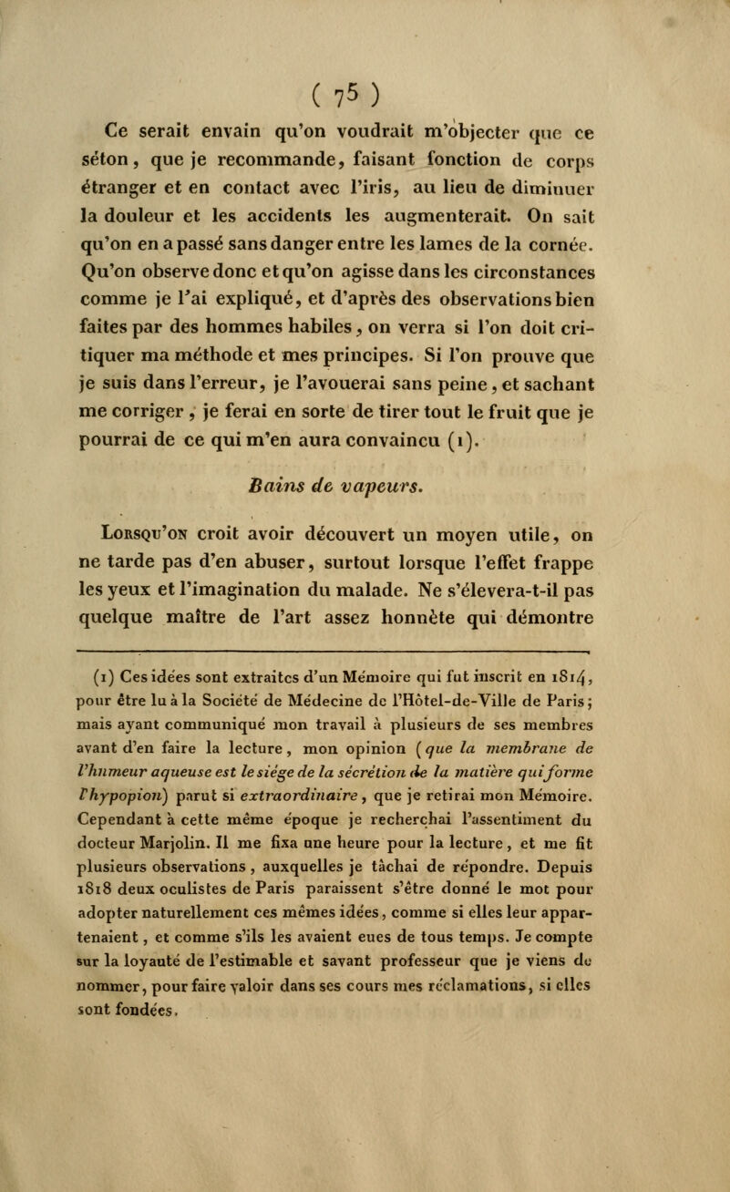 Ce serait envain qu'on voudrait m'objecter que ce séton, que je recommande, faisant fonction de corps étranger et en contact avec l'iris, au lieu de diminuer la douleur et les accidents les augmenterait. On sait qu'on en a passé sans danger entre les lames de la cornée. Qu'on observe donc et qu'on agisse dans les circonstances comme je l'ai expliqué, et d'après des observations bien faites par des hommes habiles, on verra si l'on doit cri- tiquer ma méthode et mes principes. Si l'on prouve que je suis dans l'erreur, je l'avouerai sans peine, et sachant me corriger , je ferai en sorte de tirer tout le fruit que je pourrai de ce qui m'en aura convaincu (1). Bains de vapeurs. Lorsqu'on croit avoir découvert un moyen utile, on ne tarde pas d'en abuser, surtout lorsque l'effet frappe les yeux et l'imagination du malade. Ne s'élevera-t-il pas quelque maître de l'art assez honnête qui démontre (i) Ces idées sont extraites d'un Mémoire qui fut inscrit en 1814, pour être lu à la Société de Médecine de l'Hôtel-de-Ville de Paris; mais ayant communiqué mon travail à plusieurs de ses membres avant d'en faire la lecture, mon opinion ( que la membrane de l'humeur aqueuse est le siège de la sécrétion de la matière qui forme Ihypopioii) parut si extraordinaire, que je retirai mon Mémoire. Cependant à cette même époque je recherchai l'assentiment du docteur Marjolin. Il me fixa une heure pour la lecture, et me fit plusieurs observations , auxquelles je tâchai de répondre. Depuis 1818 deux oculistes de Paris paraissent s'être donné le mot pour adopter naturellement ces mêmes idées, comme si elles leur appar- tenaient , et comme s'ils les avaient eues de tous temps. Je compte sur la loyauté de l'estimable et savant professeur que je viens de nommer, pour faire valoir dans ses cours mes réclamations, si elles sont fondées.