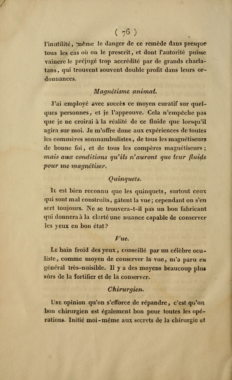 l'inutilité, !nême le danger de ce remède dans presque tous les cas où on le prescrit, et dont l'autorité puisse vaincre le préjugé trop accrédité par de grands charla- tans , qui trouvent souvent double profit dans leurs or- donnances. Magnétisme animai. J'ai employé avec succès ce moyen curatif sur quel- ques personnes, et je l'approuve. Cela n'empêche pas que je ne croirai à la réalité de ce fluide que lorsqu'il agira sur moi. Je m'offre donc aux expériences de toutes les commères somnambulistes, de tous les magnétiseurs de bonne foi, et de tous les compères magnétiseurs ; <mais aux conditions qu'ils n'auront que leur fluide pour me magnétiser, Quinquets. Il est bien reconnu que les quinquets, surtout ceux qui sont mal construits, gâtent la vue; cependant on s'en sert toujours. Ne se trouvera-t-il pas un bon fabricant qui donnera à la clarté une nuance capable de conserver les yeux en bon état? Vue. Le bain froid des yeux, conseillé par un célèbre ocu- liste, comme moyen de conserver la vue, m'a paru en général très-nuisible. Il y a des moyens beaucoup plus sûrs de la fortifier et de la conserver. Chirurgien. Une opinion qu'on s'efforce de répandre, c'est qu'un bon chirurgien est également bon pour toutes les opé- rations. Initié moi-même aux secrets de la chirurgie et