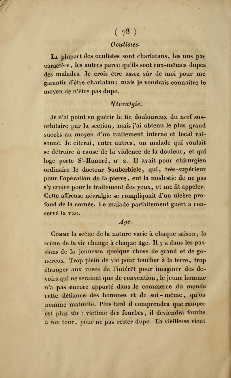 (73) Oculistes. La. plupart des oculistes sont charlatans, les uns par caractère, les autres parce qu'ils sont eux-mêmes dupes des malades. Je crois être assez sûr de moi pour me garantir d'être charlatan ; mais je voudrais connaître le moyen de n'être pas dupe. Névralgie. Je n'ai point vu guérir le tic douloureux du nerf sus- orbitaire par la section; mais j'ai obtenu le plus grand succès au moyen d'un traitement interne et local rai- sonné. Je citerai, entre autres, un malade qui voulait se détruire à cause de la violence de la douleur, et qui loge porte SVHonoré, n° 2. Il avait pour chirurgien ordinaire le docteur Souberbiele, qui, très-supérieur pour l'opération de la pierre, eut la modestie de ne pas s'y croire pour le traitement des yeux, et me fit appeler. Cette affreuse névralgie se compliquait d'un ulcère pro- fond de la cornée. Le malade parfaitement guéri a con- servé la vue. Comme la scène de la nature varie à chaque saison, la scène de la vie change à chaque âge. Il y a dans les pas- sions de la jeunesse quelque chose de grand et de gé- néreux. Trop plein de vie pour toucher à la terre, trop étranger aux ruses de l'intérêt pour imaginer des de- voirs qui ne seraient que de convention, le jeune homme n'a pas encore apporté dans le commerce du monde cette défiance des hommes et de soi - même, qu'on nomme maturité. Plus tard il comprendra que ramper est plus sûr : victime des fourbes, il deviendra fourbe à son tour, pour ne pas rester dupe. La vieillesse vient